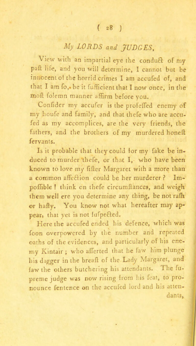 My LORDS and JUDGES, \ icw with an impartial eye the conduct oF my part life, and you will determine, I cannot but be innocent of the horrid crimes I am accufcd of, and that I am fo,» he it fufficient that I now once, in the mofl folemn manner affirm before you. Confider my accufer is the profefled enemy of my houfe and family, and that thefe who are accu- fed as my accomplices, are the very friends, the fathers, and the brothers of my murdered honed fervants. Is it probable that they could for my fake be in- duced to murder thefe, or that. I, who have been known to love my filler Margaret with a more than a common affeflion could be her murderer ? Im- poffible ! think cn thefe circumflances, and weigh them well ere you determine any thing, be not rafii or hafly. You know not what hereafter may ap- pear, that yet is not lufpe&ed. Here the accufed ended his defence, which was fcon overpowered by the number and repeated oaths of the evidences, and particularly of his ene- my Ivintair ; who afferted that he law him plunge his dagger in the bread of the Lady Margaret, and law the others butchering his attendants. 1 he fu- preme judge was now rising from his feat, to pro- nounce lentence on the accufed lord and his atten- dants.