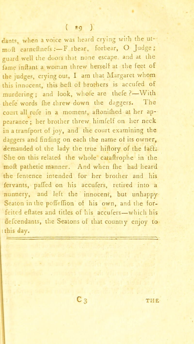 ( *9 ) dants, when a voice was heard crying with) the ut- moft earneftnefs F rbear, forbear, O Judge; guard well the doors that none escape, and at the fame indant a woman threw herself at the feet of the judges, crying out, I am that Margaret whom this innocent, this bed of brothers is accufed of murdering; and look, whole are thefe ?—With thefe words Hie threw down the daggers. The court all rofe in a moment, adoniihed at her ap- pearance ; her brother threw himfelf on her neck in a tranfport of joy, and the court examining the daggers and finding on each the name of its owner, demanded of the lady the true hidory of the faff She on this related the whole catadrophe in the mod pathetic manner. And when die had heard the fentence intended for her brother and his fervants, paffed on his accufers, retired into a nunnery, and left the innocent, but unhappy Seaton in the pofTeffion of his own, and the for- feited edates and titles of his accufers—which his defendants, the Seatons of that countiy enjoy to i this day.