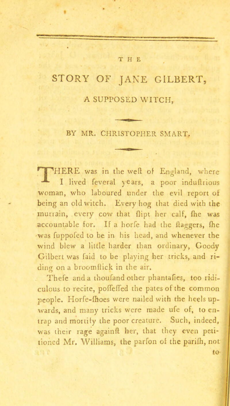 THE STORY OF JAKE GILBERT, A SUPPOSED WITCH, BY MR. CHRISTOPHER SMART. HPHERE was in the weft of England, where I lived feveral years, a poor indudrious woman, who laboured under the evil report of being an old witch. Every hog that died with the murrain, every cow that dipt her calf, fhe was accountable for. If a horfe had the daggers, fhe was fuppofed to be in his head, and whenever the wind blew a little harder than ordinary, Goody Gilbert was faid to be playing her tricks, and ri- ding on a brootnllick in the air. Thefe and a thoufand other phantafies, too ridi- culous to recite, pofleffed the pates of the common people. ITorfe-fhoes were nailed with the heels up- wards, and many tricks were made ufe of, to en- trap and mortify the poor creature. Such, indeed, was their rage againft her, that they even peti- tioned Mr. Williams, the parfon of the parifh, not