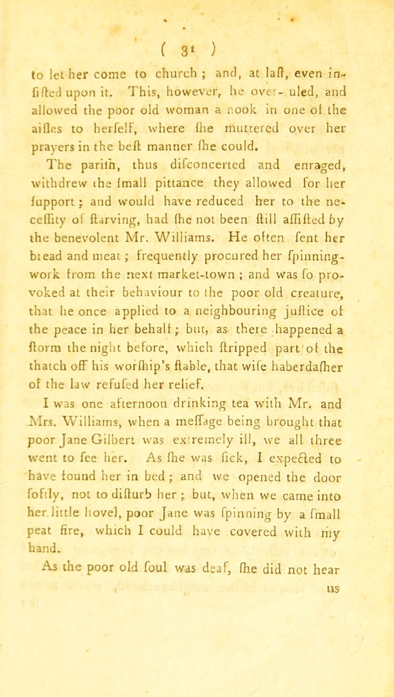 to let her come to church ; and, at lad, even in- filled upon it. This, however, he ove.’- uled, and allowed the poor old woman a nook in one ol the ailles to herfelf, where fhe muttered over her prayers in the bell manner fne could. The paril'n, thus dilconcerted and enraged, withdrew ihe Imall pittance they allowed for her lupport : and would have reduced her to the ne- celTity ol llarving, had Ihe not been dill aflifted by the benevolent Mr. Williams. He often fent her biead and meat ; frequently procured her fpinning- work from the next market-town ; and was fo pro- voked at their behaviour to the poor old creature, that he once applied to a neighbouring jultice ol the peace in her behalf - but, as there happened a dorm the night before, which dripped part'of the thatch off his worfhip’s dable, that wife haberdafher of the law refufed her relief. I was one afternoon drinking tea with Mr. and Mrs. Williams, when a meffage being brought that poor Jane Gilbert was extremely ill, we all three went to fee her. As fhe was Tick, I expebled to have found her in bed ; and we opened the door fofily, not to didurb her ; but, when we came into her.little hovel, poor Jane was fpinning by a fmall peat fire, which I could have covered with my hand. As the poor old foul was deaf, fhe did not hear ns