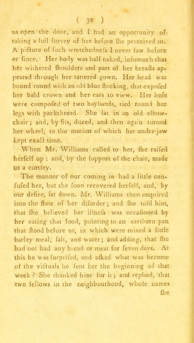 us open the door, and I had an opportunity of taking a full Purvey of her before (he perceived us. A pifture of fuch wretchednefs I never faw before or fmce. Her body was half naked, infomuch that her withered fhoulders and part of her breafts ap- peared through her tattered gown. Her head was bound round with an old blue Hocking, that expofed her bald crown and her ears to view. Her hofe were compofed of two haybands, tied round her legs with packthread. She fat in an old elbow- chair ; and, by fits, dozed, and then again turned her wheel, to the motion of which her under-jaw kept exa£l time. When Mr. Williams called to her, fhe raifed herfelf up : and, by the lupport of the chair, made us a curtfey. The manner of our coming in had a little con- fufed her, but she foon recovered herfelf, and, by our defire, fat down. Mr. Williams then enquired into the ftate of her diforder; and fhe told him, that fhe believed her illnefs was occafioned by her eating that food, pointing to an earthern pan that flood before us, in which were mixed a little barley meal, fait, and water; and adding, that flic had not had any biead or meat for fe.ven days. At this he was furprifed, and afked what was become of the vibluals lie lent her the beginning of that week ? She thanked him for it; and replied, that two fellows in the neighbourhood, whole names flie