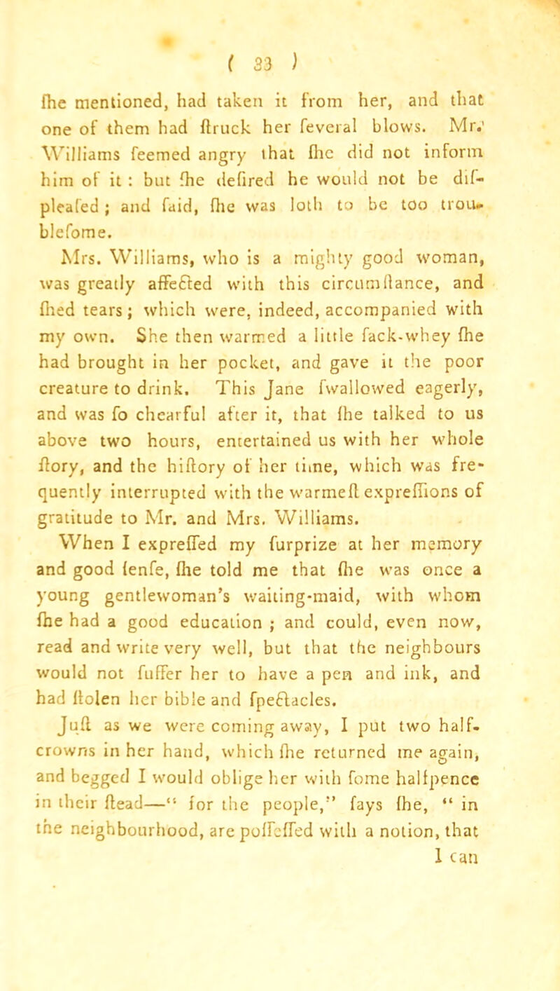 fhe mentioned, had taken it from her, and that one of them had ftruck her feveral blows. Mr.’ Williams feemed angry that flic did not inform him ot it: but {he defired he would not be dil- pleal'ed; and faid, flic was loth to be too trou* blefome. Mrs. Williams, who is a mighty good woman, was greatly affefted with this circumllance, and flied tears; which were, indeed, accompanied with my own. She then warmed a little fack-whey fhe had brought in her pocket, and gave it the poor creature to drink. This Jane fwallowed eagerly, and was fo chearfu! after it, that flie talked to us above two hours, entertained us with her whole ffory, and the hiftory of her time, which was fre* quently interrupted with the warmefl exprefflons of gratitude to Mr. and Mrs. Williams. When I exprefled my furprize at her memory and good (enfe, fhe told me that flie was once a young gentlewoman’s waiting-maid, with whom fhe had a good education ; and could, even now, read and write very well, but that the neighbours would not fuffer her to have a pen and ink, and had llolen her bible and fpeftacles. Jufl as we were coming away, I put two half- crowns in her hand, which fhe returned me again, and begged I would oblige her with fome halfpence in their flead—“ for the people,” fays fhe, “ in the neighbourhood, are poflefled with a notion, that 1 can