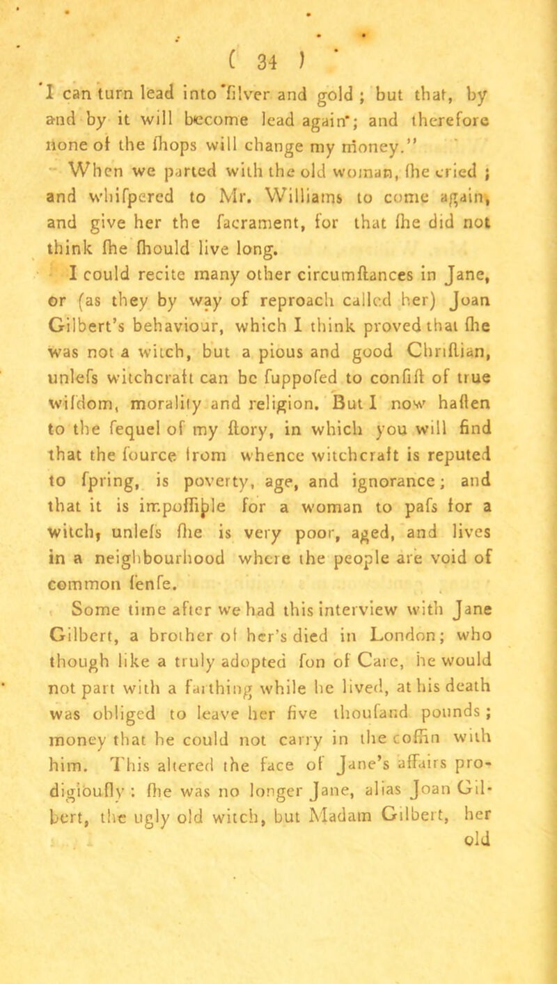 I can turn lead into filver and gold ; but that, by a-nd by it will become lead again'; and therefore none of the (hops will change my money.” When we parted with the old woman, fhe cried ; and whifpered to Mr. Williams to come again, and give her the facrament, for that fhe did not think fhe fhould live long. I could recite many other circumftances in Jane, or (as they by way of reproach called her) Joan Gilbert’s behaviour, which I think proved that file was not a witch, but a pious and good Chrtflian, unlefs witchcraft can be fuppofed to confifl of true wilder®, morality and religion. But I now haffen to the fequel of my ftory, in which you will find that the fource trom whence witchcraft is reputed to fpring, is poverty, age, and ignorance; and that it is irr.pofli^le for a woman to pafs for a witch| unlefs fhe is very poor, aged, and lives in a neighbourhood where the people are void of common fenfe. Some time after we had this interview with Jane Gilbert, a brother of her’s died in London; who though like a truly adopted fon of Care, he would not part with a farthing while he lived, at his death was obliged to leave her five thoufand pounds ; money that he could not carry in the cofHn with him. This altered the face of Jane’s affairs pro- digioufly : fhe was no longer Jane, alias Joan Gil- bert, the ugly old witch, but Madam Gilbert, her old