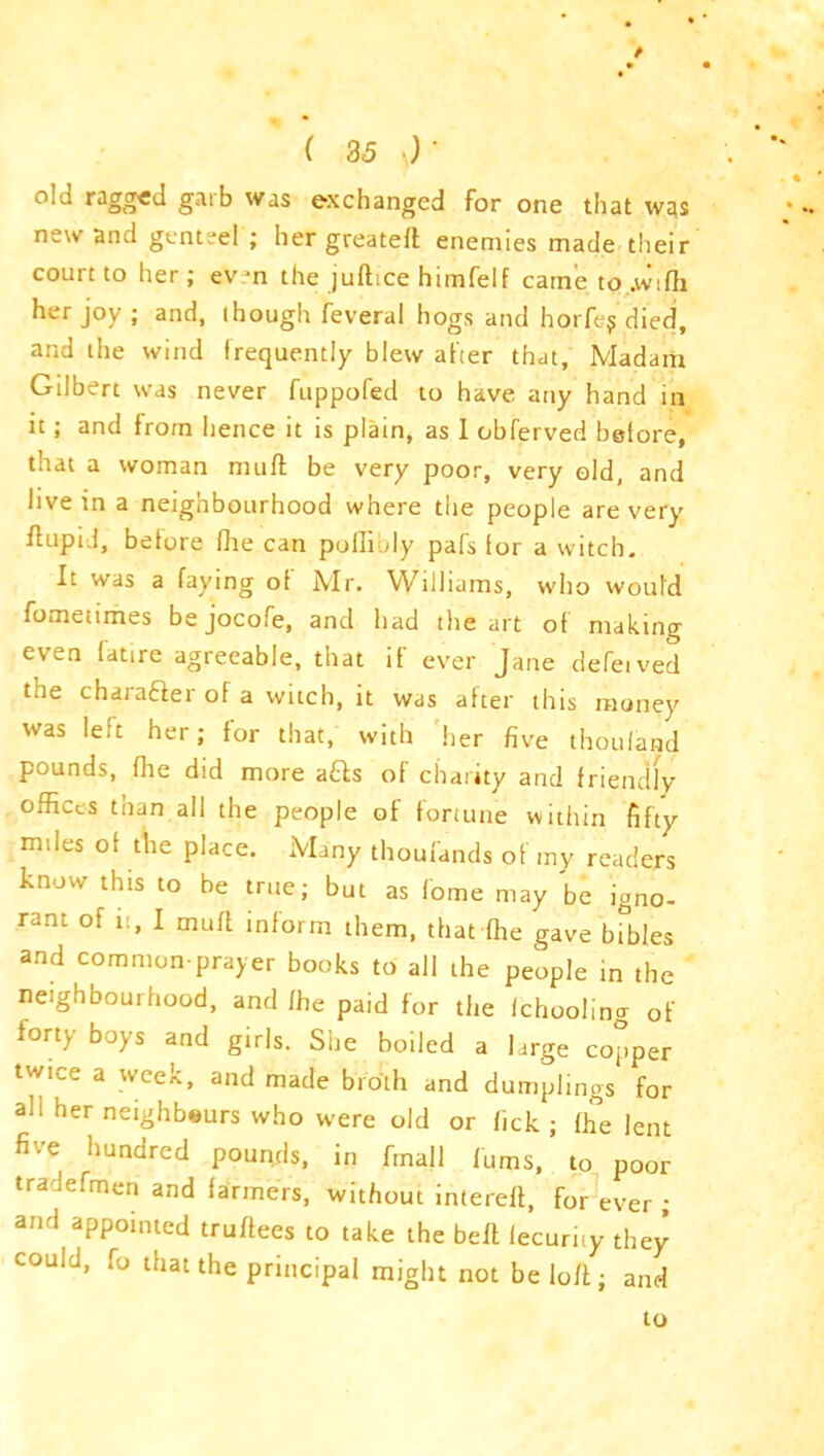 / ( 35 old ragged garb was exchanged for one that was new and genteel ; her greateft enemies made their court to her; even the juftice himfelf came to.wifh her joy ; and, though feveral hogs and horfej died, and the wind frequently blew after that, Madam Gilbert was never fuppofed to have any hand in it; and from hence it is plain, as 1 obferved before, that a woman muft be very poor, very eld, and live in a neignbourhood where the people are very ftupid, before fhe can poflioly pafs for a witch. It was a faying of Mr. Williams, who would fometimes be jocofe, and had the art of making even fatire agreeable, that if ever Jane defeived the charaaer of a witch, it was after this money was left her; for that, with 'her five thoufand pounds, fhe did more aQs of charity and friendly offices than all the people of fortune within fifty miles of the place. Many thoufands of my readers know this to be true; but as fome may be igno- rant of it, I muff inform them, that fhe gave bibles and common-prayer books to all the people in the neighbourhood, and fhe paid for the fchoolina of forty boys and girls. She boiled a large copper twice a week, and made broth and dumplings for ah her neighbors who were old or fick ; fhe lent five hundred pounds, in fmall Turns, to poor tra lefmen and farmers, without inlereft, for ever ; and appointed truffees to take the belt lecurhy they could, fo that the principal might not be loft; and