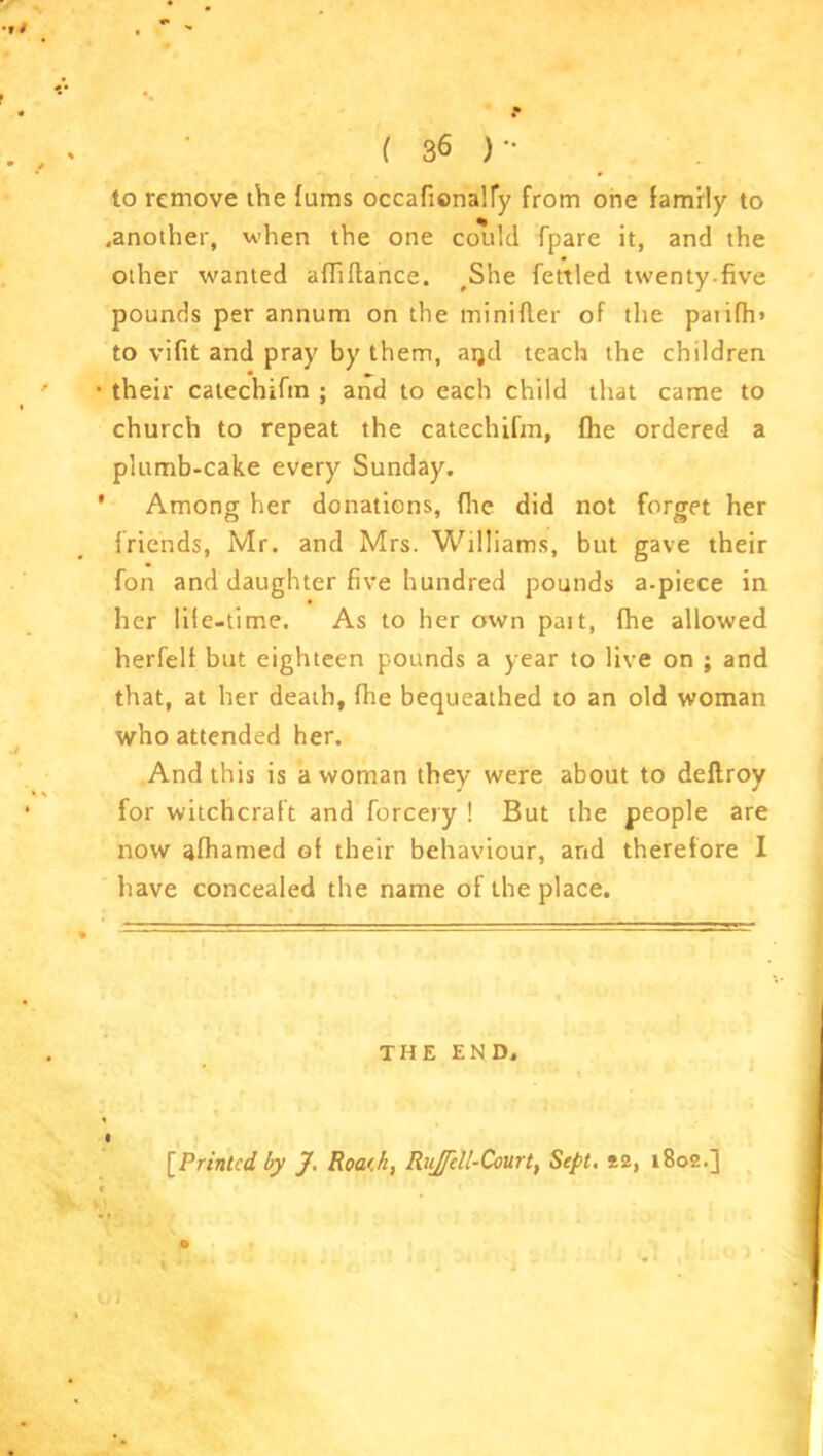 to remove the fums occafienaHy from one family to .another, when the one could fpare it, and the other wanted affiftance. #She fettled twenty-five pounds per annum on the minifler of the paiifh» to vifit and pray by them, aqd teach the children • their catcchifm ; and to each child that came to church to repeat the catechifm, fhe ordered a plumb-cake every Sunday. ’ Among her donations, file did not forget her friends, Mr. and Mrs. Williams, but gave their fon and daughter five hundred pounds a-piece in her life-time. As to her own pait, fhe allowed herfelf but eighteen pounds a year to live on ; and that, at her death, fhe bequeathed to an old woman who attended her. And this is a woman they were about to deflroy for witchcraft and forcery ! But the people are now afhamed of their behaviour, and therefore I have concealed the name of the place. THE END. o) [Printed by J. Roa'.h, RuJTcll-Court, Sept. *2, 1802.]