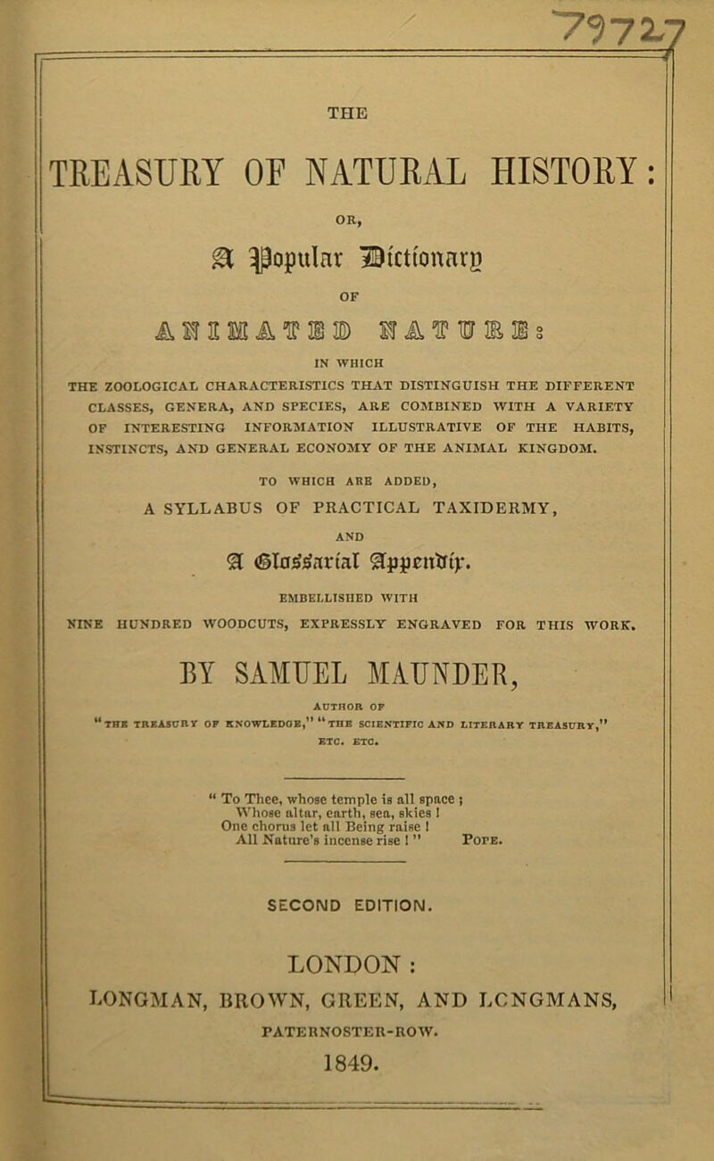 THE TREASURY OE NATURAL HISTORY: OR, ^ popular BtctiottHrg OF A'ffUIO) SrA^HJmis IN WHICH THE ZOOLOGICAL CHARACTERISTICS THAT DISTINGUISH THE DIFFERENT CLASSES, GENERA, AND SPECIES, ARE COMBINED WITH A VARIETY OF INTERESTING INFORMATION ILLUSTRATIVE OF THE HABITS, INSTINCTS, AND GENERAL ECONOMY OF THE ANIMAL KINGDOM. TO WHICH ARE ADDED, A SYLLABUS OF PRACTICAL TAXIDERMY, AND EMBELLISHED WITH NINE HUNDRED WOODCUTS, EXPRESSLY ENGRAVED FOR THIS WORK. EY SAMUEL MAUNDER, ADTnOB OP “tBB TBEA5DRP OP KNOWIEDOE,” “ THE SCIENTIFIC AND DITEBABY TBEASDBV,” ETC. ETC. “ To Thee, whose temple is all space ; Whose altar, earth, sea, skies 1 One chorus let all Being raise 1 All Noture’s incense rise I ” Pope. SECOND EDITION. LONDON: LONGMAN, BROWN, GREEN, AND LONGMANS, PATERNOSTEU-ROW. 1849.