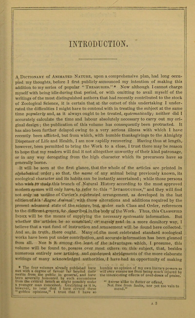 INTRODUCTION I I A Dictionary of Animated Natdre, upon a comprehensive plan, had long occu- pied my thoughts, before I first publicly announced my intention of making this addition to my series of popular “ Treasuries.” * Now although I cannot charge myself with being idle during that period, or with omitting to avail myself of the writings of the most distinguished authors that had recently contributed to the stock of Zoological Science, it is certain that at the outset of this undertaking I under- rated the difficulties I might have to contend with in treating the subject at the same time popularly and, as it always ought to be treated, systematically; neither did I accurately calculate the time and labour absolutely necessary to carry out my ori- ginal design ; the publication of this volume has consequently been protracted. It has also been further delayed owing to a very serious illness with which I have recently been afflicted, but from which, with humble thanksgivings to the Almighty Dispenser of Life and Health, I am now rapidly recovering Having thus at length, however, been permitted to bring the Work to a close, I trust there may be reason to hope that my readers will find it not altogether unworthy of their kind patronage, or in any way derogating from the high character which its precursors have so generally borne. It will be seen at the first glance, that the whole of the articles are printed in alphabetical order •, so that, the name of any animal being previously known, its zoological character and its habits can be instantly ascertained ; while those persons who wish to study-this branch of Natural History according to the most approved modem system will only have^to refer to this “ Introduction,” and they will find not only an outline of Cuvier.’s celebrated arrangement, as developed in the last edition ofliis ' Regne Animal' viith those alterations and additions required by the present advanced state of the science, but, vpider each Class and Order, references to the different genera, &c. described in the body qf Ihe Work. Thus, this Classified Index will be the means of supplying the necessary systematic information. But whether the articles be so consulted,' or'merely read in a more desultory way, I believe that a vast fund of instruction and amusement will be found here collected. And so, in truth, there ought. Many of the most celebrated standard zoological works have been put under contribution, and accurate information has been gleaned from all. Nor Is it among the least of the advantages which, I presume, this volume will be found to possess over most others on this subject, that, besides numerous entirely new articles, and condensed abridgments of the more elaborate writings of many acknowledged authorities,-1 have had an opportunity of making • The four volumes already published have humble an opinion of niy own lllcrary powers ns mel wlih a degree of favour far beydnd their will ever ensure me from being much Injured by tiierils from the public In general, and have the inloxicating elTecIs of over-doses of praise, been severally honoured by such cncominins from ihe critical bench as might possibly make “ Averse nllke to llaltcr or offend, a younger man conceiled. Gratifying as it is. Not free from faults, nor yet too vain lo ' however, lo hear that I have eanird these mend,” .  golilen opinions,” I trust that I have an