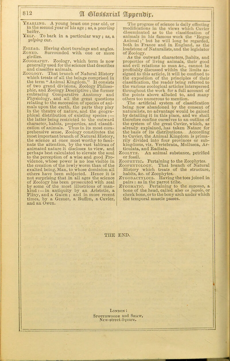 Ybaumno. a young beast one year old, or [ In the Boeond year of his age i as, a yearling I heifer. I Ybu’. To bark in a particular way ; as, a 1 yelping cur. ZiozAQ. Ilaving short turnings and angles. ZoNBD. Surrounded with one or more girdles. ZaoouAi'iiv. Zoology, which term is now generally used for tlie science that describes and classifies animals. ZoOBOQY. That branch of Natural History which treats of all the beings comprised in the term “Animal Kingdom.” It consists of two grand divisions. Zoology Philoso- phic, and Zoology Descriptive ; the former embracing Comparative Anatomy and Pliysiology, and all the great questions relating to the succession of species of ani- mals upon the earth, the parts they play in the theatre of nature, and the geogra- phical distribution of existing species j — the iatter being restricted to the outward character, habits, properties, and classifi- cation of animals. Thus in its most com- prehensive sense. Zoology constitutes the most important branch of Natural History, the science at once most worthy to fasci- nate the attention, by the vast tableau of animated nature it discloses to view, and perhaps best calculated to elevate the soul to the perception of a wise and good Pro- vidence, whose power is no less visible in the creation of the lowly worm than of the exalted being,Man, to whose dominion all others have been subjected. Hence it is not sirrprislng that in all ages the science of Zoology has been prosecuted with zeal by some of the most illustrious of man- kind : — in antiquity by an Aristotle, a Pliny, and a Galen ; and in more recent times, by a Gesner, a Buffon, a Cuvier, and an Owen. Tlie progress of science is daily effecting modifications in the views which Cuvier disseminated as to the classification of animals In his famous work the ‘llegnc Animat j' but he will long be regarded, both in France and in England, iis the loadstone of Naturalists, and the legislator of Zoology. As the outward characters, [habits, and properties of living animals, their good and evil relations to man &c., cannot be profitably discussed within the limits as- signed to this article, it will be confined to the exposition of the principles of their classifieation, the reader being referred to the various zoological articles interspersed throughout the work for a full account of the points above aliuded to, and many others too numerous to mention. The artificial system of classification being now abandoned by the consent of naturalists, no advantage wouid be gained by detailing it in this place, and we shall therefore confine ourselves to an outline of the system of the great Cuvier, which, as already explained, has taken Nature for the basis of its distributions. According to Cuvier, the Animal Kingdom is prima- rily divided into four provinces or sub- kingdoms, viz. Vertebrata, Mollusca, Ar- ticulata, and Radiata. ZooLYTE. An animal substance, petrified or fossil. ZoopuYTic. Pertaining to the Zoophytes. ZOOPUYTOLOGY. That branch of Natural History which treats of the structure, habits, &c. of Zoophytes. Zygodactybous. Having the toes joined in pairs : as in the parrot tribe. Zygomatic. Pertaining to the zygoma, a bone of the head, called also os jugale, or cheek bone, or to the bony arch under which the temporal muscle passes. THE END. London: SroTTiswooDE and SuAw, New-f treet-Sipiare.