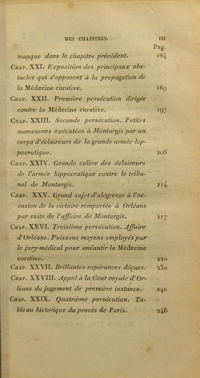 Pag. manque dans le chapitre précédent. 1B.4 Chap. XXI. Exposition des principaux obs- tacles qui s’opposent à la propagation de la Médecine curative. 189 Chap. XXII. Première persécution dirigée contre la Médecine curative. 197 Chap. XXIII. Seconde persécution. Petites manœuvres exécutées à Montargis par un corps d’éclaireurs de la grande armée hip- pocratique. 20 6 Chap. XXIV. Grande colère des éclaireurs de l’armée hippocratique contre le tribu- nal de Montargis. 214 Chap. XXV. Grand sujet d’alégresse à l’oc- casion de la victoire remportée à Orléans par suite de l’affaire de Montargis. 217 Chap. XXVI. Troisième persécution. Affaire d’Orléans. Puis s ans moyens employés par le jury médical pour anéantir la Médecine curative. 220 Chap. XXVII. Brillantes espérances déçues. 23o Chap. XXVIII. Appel à la Cour royale d’Or- léans du jugement de première instance. 240 Chap. XXIX. Quatrième persécution. Ta- bleau historique du procès de Paris. 246