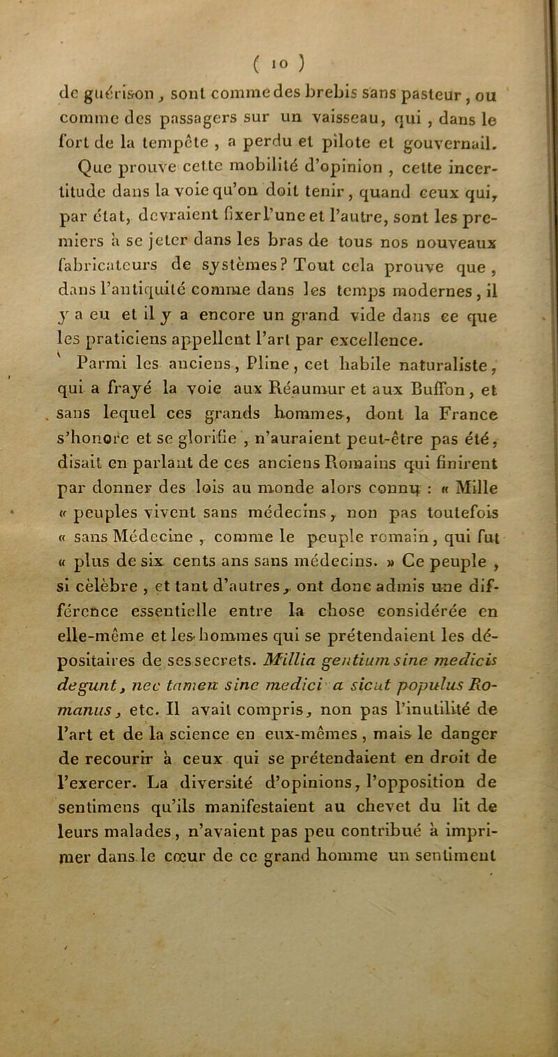 ( *° ) de guérison , sont comme des brebis sans pasteur , ou comme des passagers sur un vaisseau, qui , dans le fort de la tempête , a perdu et pilote et gouvernail. Que prouve cette mobilité d’opinion , cette incer- titude dans la voie qu’on doit tenir, quand ceux qui, par état, devraient fixer L’une et l’autre, sont les pre- miers à se jeter dans les bras de tous nos nouveaux fabricatcurs de systèmes ? Tout cela prouve que, dans l’antiquité comme dans les temps modernes, il y a eu et il j a encore un grand vide dans ee que les praticiens appellent l’art par excellence. Parmi les anciens , Pline , cet habile naturaliste , qui a frayé la voie aux Réaumur et aux Buffon, et sans lequel ces grands hommes, dont la France s’honore et se glorifie , n’auraient peut-être pas été, disait en parlant de ces anciens Romains qui finirent par donner des lois au monde alors connq : « Mille « peuples vivent sans médecins, non pas toutefois « sans Médecine , comme le peuple romain, qui fut « plus de six cents ans sans médecins. » Ce peuple , si célèbre , et tant d’autres, ont donc admis une dif- férence essentielle entre la chose considérée en elle-même et les. hommes qui se prétendaient les dé- positaires de ses secrets. Millia gentium sine medicis degunt, nec tamerc sine medici a sicut populus Ro- manus, etc. Il avait compris, non pas l’inutilité de l’art et de la science en eux-mêmes , mais le danger de recourir à ceux qui se prétendaient en droit de l’exercer. La diversité d’opinions, l’opposition de sentimens qu’ils manifestaient au chevet du lit de leurs malades , n’avaient pas peu contribué à impri- mer dans le cœur de ce grand homme un sentiment