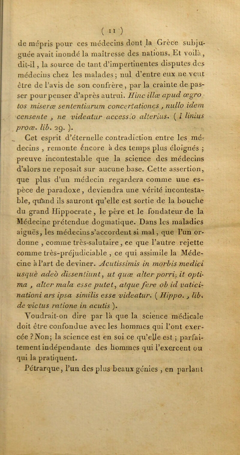 de mépris pour ces médecins dont la Grèce subju- guée avait inondé la maîtresse des nations. Et voilà , dit-il, la source de tant d’impertinentes disputes des médecins chez les malades; nul d’entre eux ne veut être de l’avis de son confrère , par la crainte de pas- ser pour penser d’après autrui. Hinc illœ apud œgro tos miserœ senlcntiarum concertationcs, nullo idem censente , ne videatur access.o allerins. ( l limas proæ. lib. 29. ). Cet esprit d’éternelle contradiction entre les mé- decins , remonte éneore à des temps plus éloignés ; preuve incontestable que la science des médecins d’alors ne reposait sur aucune base. Cette assertion, que plus d’un médecin regardera comme une es- pèce de paradoxe, deviendra une vérité incontesta- ble, qüànd ils sauront qu’elle est sortie de la bouche du grand Hippocrate , le père et le fondateur de la Médecine prétendue dogmatique. Dans les maladies aiguës, les médecins s’accordent si mal, que l’un or- donne , comme très-salutaire, ce que l’autre rejette comme très-préjudiciable , ce qui assimile la Méde- cine à l’art de deviner. Acutissimis in morbis medici usquè adeo dissenliunt, ut quee alterporriçit opli- ma , aller mcila esse putet, alque fere ob idvatici- nationi ars ipsa similis esse videatur. ( Hippo. y lib. devictus ratione in acutis ). Voudrait-on dire par là que la science médicale doit être confondue avec les hommes qui l’ont exer- cée ?Non; la science est en soi ce qu’elle est ; parfai- tement indépendante des hommes qui l’exercent ou qui la pratiquent. Pétrarque, l’un des plus beaux génies , en parlant