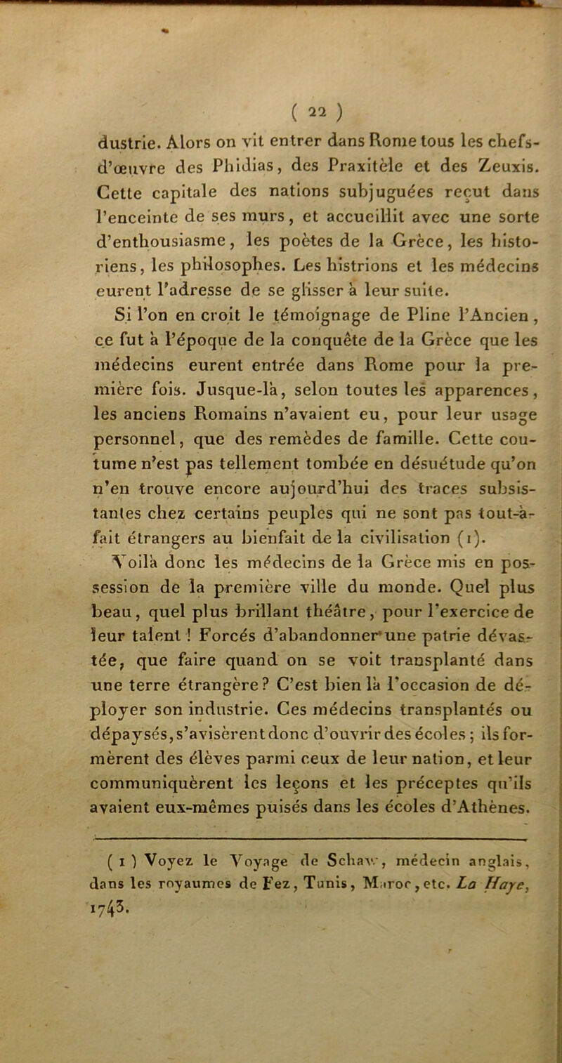 ( ) dustrie. Alors on vit entrer dans Rome tous les ehefs- d’œuvre des Phidias, des Praxitèle et des Zeuxis. Cette capitale des nations subjuguées reçut dans l’enceinte de ses murs, et accueillit avec une sorte d’enthousiasme, les poètes de la Grèce, les histo- riens, les philosophes. Les histrions et les médecins eurent l’adresse de se glisser a leur suite. Si l’on en croit le témoignage de Pline l’Ancien, ce fut à l’époque de la conquête de la Grèce que les médecins eurent entrée dans Rome pour la pre- mière fois. Jusque-là, selon toutes les apparences, les anciens Romains n’avaient eu, pour leur usage personnel, que des remèdes de famille. Cette cou- tume n’est pas tellement tombée en désuétude qu’on n’en trouve encore aujourd’hui des traces subsis- tantes chez certains peuples qui ne sont pas tout-à- fait étrangers au bienfait delà civilisation (i). Voilà donc les médecins de la Grèce mis en pos- session de la première ville du monde. Quel plus beau, quel plus brillant théâtre, pour l’exercice de leur talent ! Forcés d’abandonner’une patrie dévas- tée, que faire quand on se voit transplanté dans une terre étrangère? C’est bien là l’occasion de dé- ployer son industrie. Ces médecins transplantés ou dépaysés, s’avisèrent donc d’ouvrir des écoles; ils for- mèrent des élèves parmi ceux de leur nation, et leur communiquèrent les leçons et les préceptes qu’ils avaient eux-mêmes puisés dans les écoles d’Athènes. ( i ) Voyez le Voyage de Schav.', médecin anglais, dans les royaumes de Fez, Tunis, Maroc, etc. La Haye, 1743.