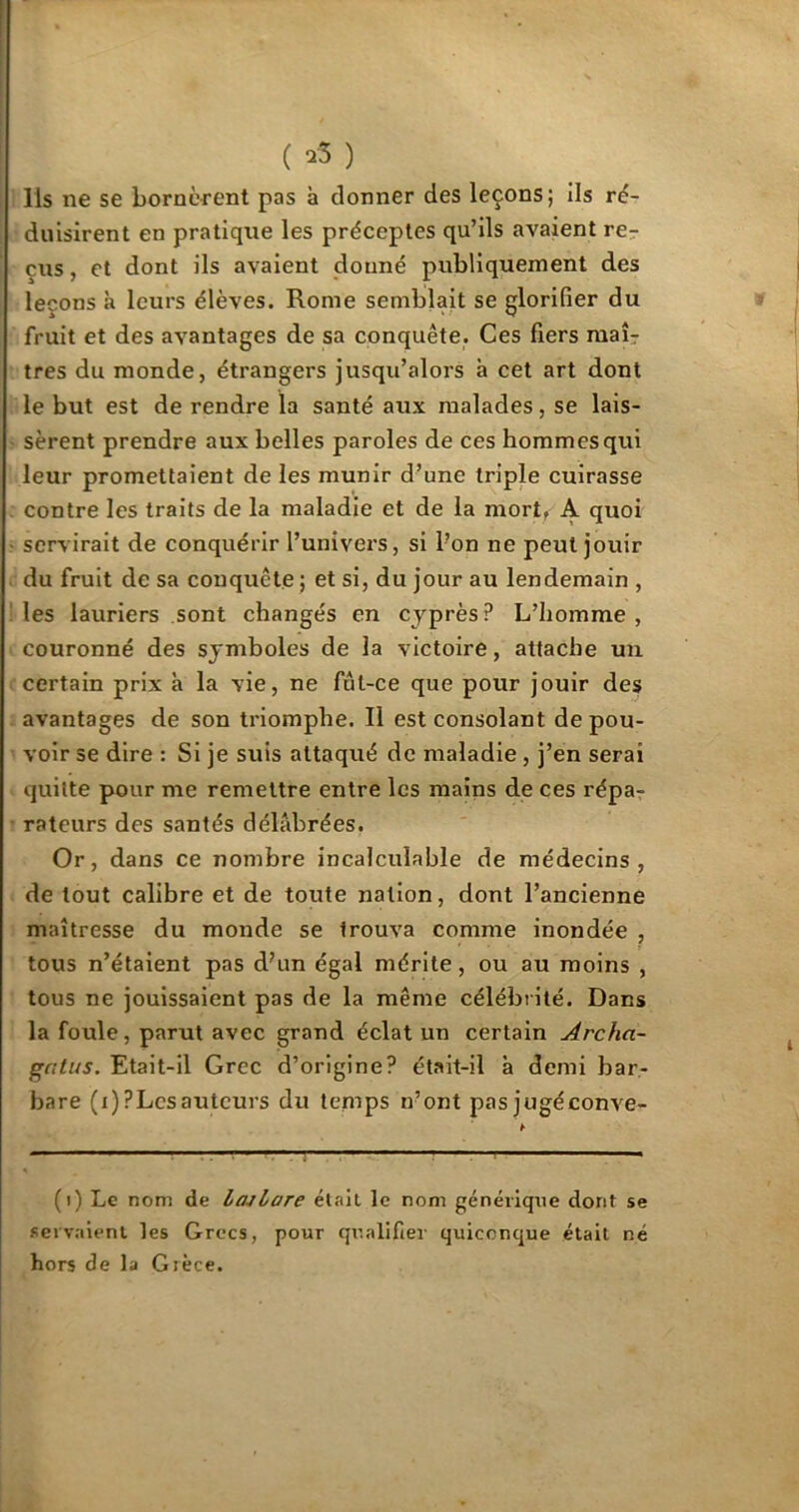 Ils ne se bornèrent pas à donner des leçons; ils ré- duisirent en pratique les préceptes qu’ils avaient re- çus , et dont ils avaient donné publiquement des leçons à leurs élèves. Rome semblait se glorifier du fruit et des avantages de sa conquête. Ces fiers maîr très du monde, étrangers jusqu’alors à cet art dont le but est de rendre la santé aux malades, se lais- sèrent prendre aux belles paroles de ces hommes qui leur promettaient de les munir d’une triple cuirasse contre les traits de la maladie et de la mort» A quoi servirait de conquérir l’univers, si l’on ne peut jouir du fruit de sa conquête ; et si, du jour au lendemain , les lauriers sont changés en cyprès? L’homme, couronné des symboles de la victoire, attache un certain prix à la vie, ne fut-ce que pour jouir des avantages de son triomphe. Il est consolant de pou- voir se dire : Si je suis attaqué de maladie , j’en serai quitte pour me remettre entre les mains de ces répa- rateurs des santés délabrées. Or, dans ce nombre incalculable de médecins, de tout calibre et de toute nation, dont l’ancienne maîtresse du monde se Irouva comme inondée , tous n’étaient pas d?un égal mérite, ou au moins , tous ne jouissaient pas de la même célébrité. Dans la foule, parut avec grand éclat un certain Archa- gatus. Etait-il Grec d’origine? était-il à demi bar- bare (i)?Lcsauteurs du temps n’ont pas jugéconve- (i) Le nom de lajlare était le nom générique dont se servaient les Grecs, pour qualifier quiconque était né hors de la Grèce.