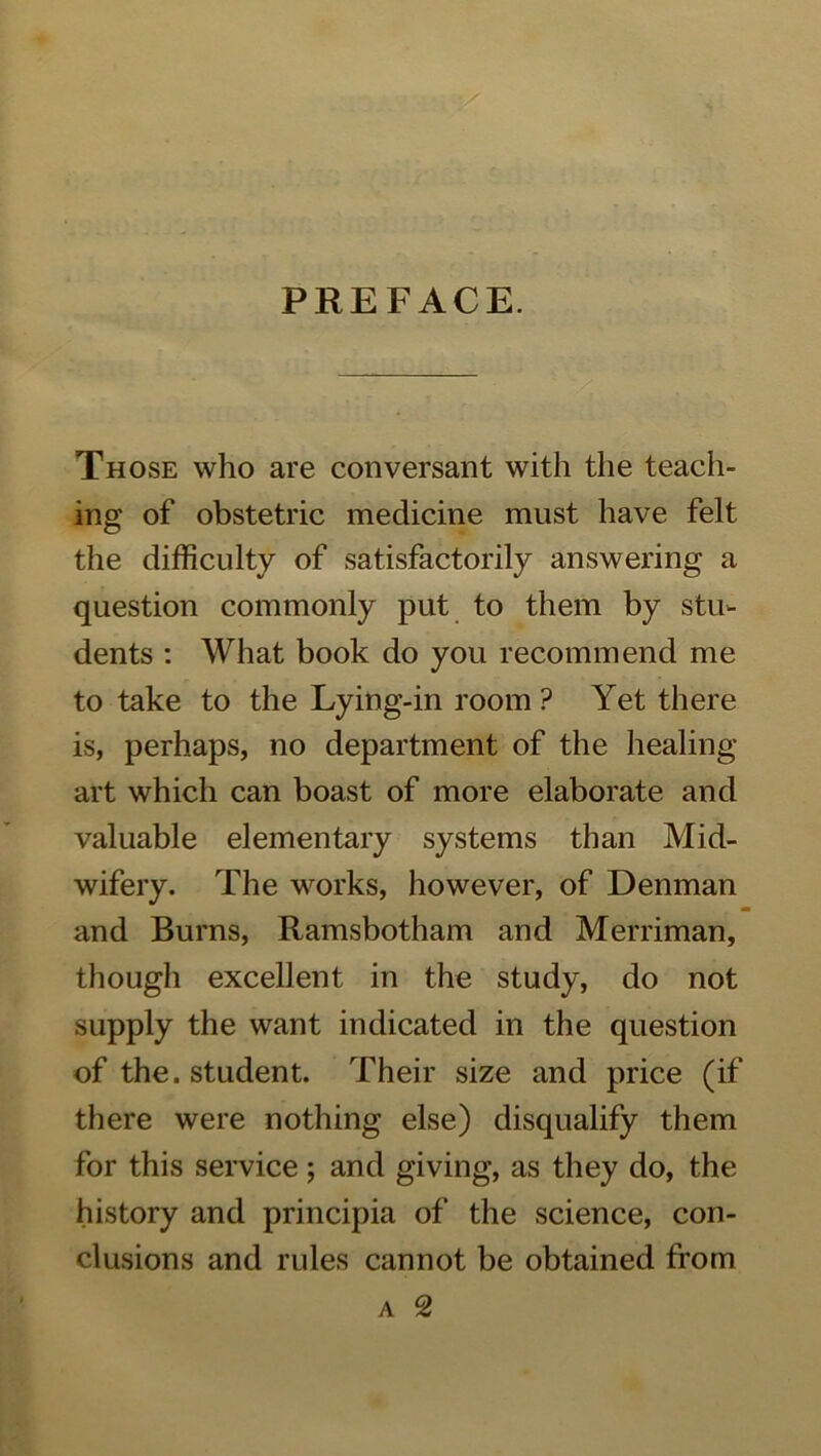 PREFACE. Those who are conversant with the teach- ing of obstetric medicine must have felt the difficulty of satisfactorily answering a question commonly put to them by stu- dents ; What book do you recommend me to take to the Lying-in room ? Yet there is, perhaps, no department of the healing- art which can boast of more elaborate and valuable elementary systems than Mid- wifery. The works, however, of Denman and Burns, Ramsbotham and Merriman, though excellent in the study, do not supply the want indicated in the question of the. student. Their size and price (if there were nothing else) disqualify them for this service; and giving, as they do, the history and principia of the science, con- clusions and rules cannot be obtained from A 2