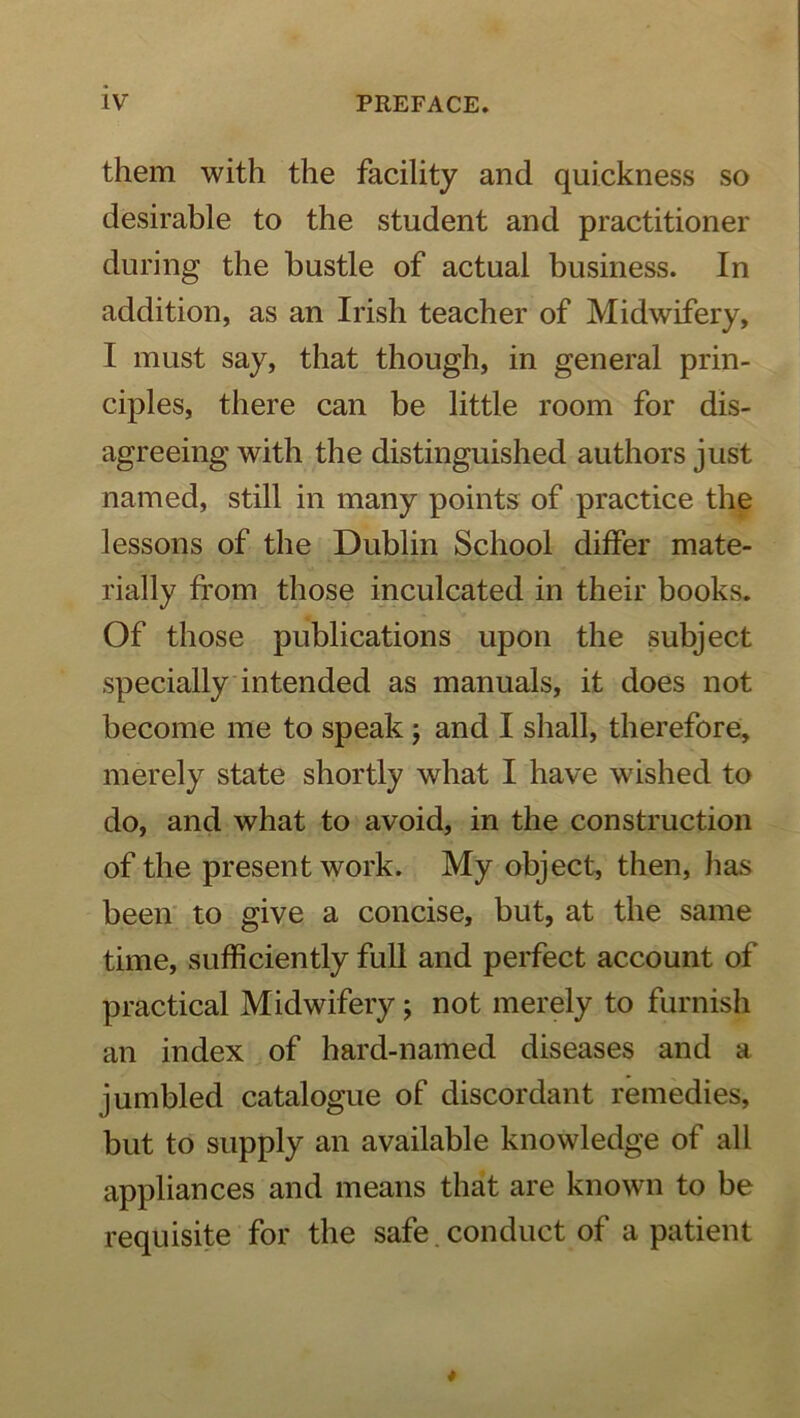 them with the facility and quickness so desirable to the student and practitioner during the bustle of actual business. In addition, as an Irish teacher of Midwifery, I must say, that though, in general prin- ciples, there can be little room for dis- agreeing with the distinguished authors just named, still in many points of practice the lessons of the Dublin School differ mate- rially from those inculcated in their books. Of those publications upon the subject specially intended as manuals, it does not become me to speak ; and I shall, therefore, merely state shortly what I have wished to do, and what to avoid, in the construction of the present work. My object, then, has been to give a concise, but, at the same time, sufficiently full and perfect account of practical Midwifery; not merely to furnish an index of hard-named diseases and a jumbled catalogue of discordant remedies, but to supply an available knowledge of all appliances and means that are known to be requisite for the safe. conduct of a patient