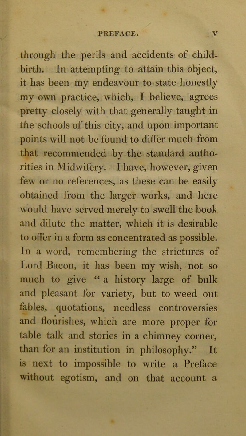 through the perils and accidents of child- birth. In attempting to attain this object, it has been my endeavour to state honestly my own practice, which, I believe, agrees pretty closely with that generally taught in the schools of this city, and upon important points will not be found to differ much from that recommended by the standard autho- rities in Midwifery. I have, however, given few or no references, as these can be easily obtained from the larger works, and here would have served merely to swell the book and dilute the matter, which it is desirable to offer in a form as concentrated as possible. In a word, remembering the strictures of Lord Bacon, it has been my wish, not so much to give “ a history large of bulk and pleasant for variety, but to weed out fables, quotations, needless controversies and flourishes, which are more proper for table talk and stories in a chimney corner, than for an institution in philosophy.” It is next to impossible to write a Preface without egotism, and on that account a