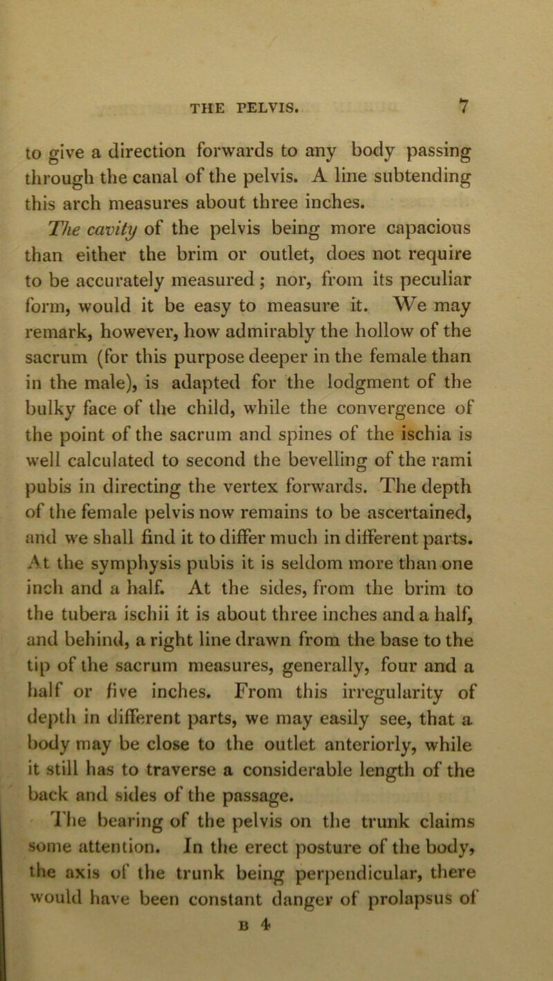 to give a direction forwards to any body passing through the canal of the pelvis. A line subtending this arch measures about three inches. The cavity of the pelvis being more capacious than either the brim or outlet, does not require to be accurately measured; nor, from its peculiar form, would it be easy to measure it. We may remark, however, how admirably the hollow of the sacrum (for this purpose deeper in the female than in the male), is adapted for the lodgment of the bulky face of the child, while the convergence of the point of the sacrum and spines of the ischia is well calculated to second the bevelling of the rami pubis in directing the vertex forwards. The depth of the female pelvis now remains to be ascertained, and we shall find it to differ much in different parts. At the symphysis pubis it is seldom more than one inch and a half. At the sides, from the brim to the tubera ischii it is about three inches and a half, and behind, a right line drawn from the base to the tip of the sacrum measures, generally, four and a half or five inches. From this irregularity of depth in different parts, we may easily see, that a body may be close to the outlet anteriorly, while it still has to traverse a considerable length of the back and sides of the passage. The bearing of the pelvis on the trunk claims some attention. In the erect posture of the body, the axis of the trunk being perpendicular, there would have been constant danger of prolapsus of B 4*