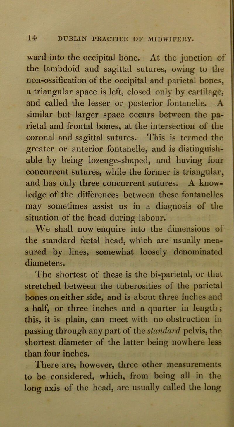 ward into the occipital bone. At the junction of the lambdoid and sagittal sutures, owing to the non-ossification of the occipital and parietal bones, a triangular space is left, closed only by cartilage, and called the lesser or posterior fontanelle, A similar but larger space occurs between the pa- rietal and frontal bones, at the intersection of the coronal and sagittal sutures. This is termed the greater or anterior fontanelle, and is distinguish- able by being lozenge-shaped, and having four concurrent sutures, while the former is triangular, and has only three concurrent sutures. A know- ledge of the differences between these fontanelles may sometimes assist us in a diagnosis of the situation of the head during labour. We shall now enquire into the dimensions of the standard foetal head, which are usually mea- sured by lines, somewhat loosely denominated diameters. The shortest of these is the bi-parietal, or that stretched between the tuberosities of the parietal bones on either side, and is about three inches and a half, or three inches and a quarter in length ; this, it is plain, can meet with no obstruction in passing through any part of the standard pelvis, the shortest diameter of the latter being nowhere less than four inches. There are, however, three other measurements to be considered, which, from being all in the long axis of the head, are usually called the long