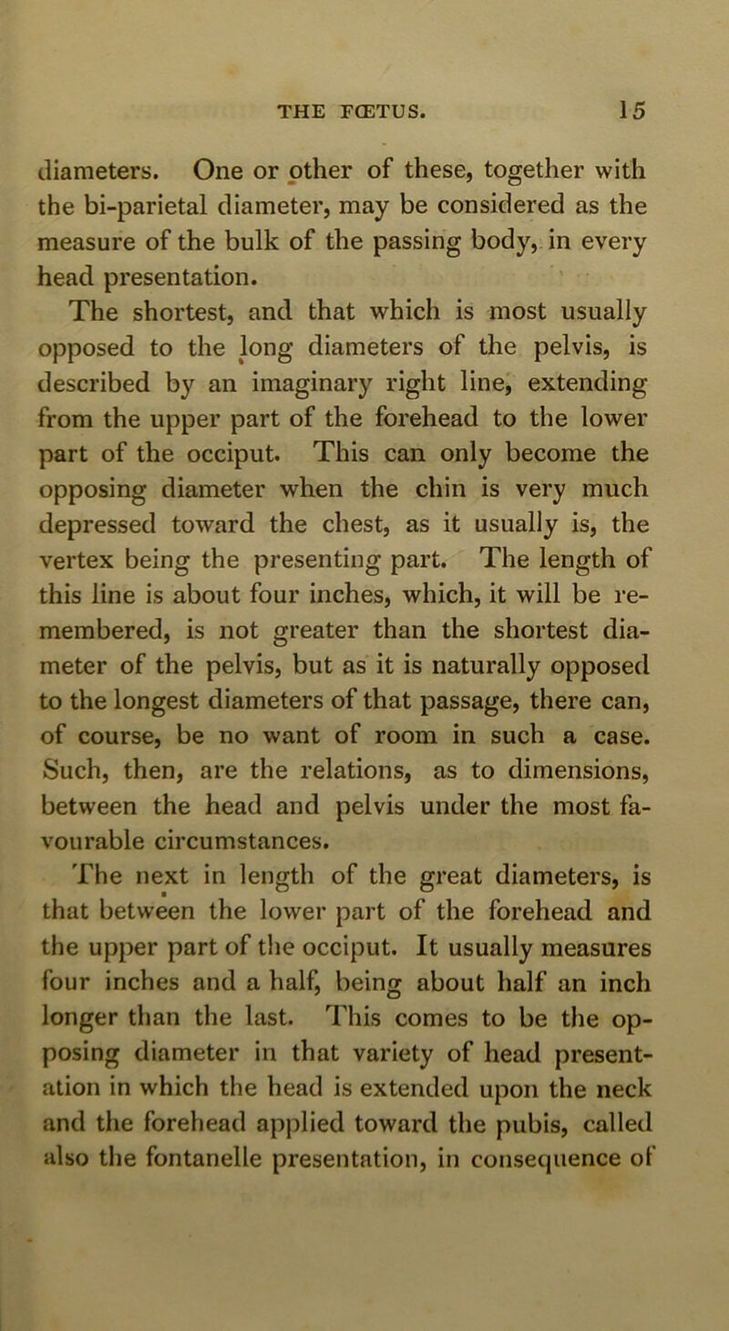 diameters. One or other of these, together with the bi-parietal diameter, may be considered as the measure of the bulk of the passing body, in every head presentation. The shortest, and that which is most usually opposed to the long diameters of the pelvis, is described by an imaginary right line, extending from the upper part of the forehead to the lower part of the occiput. This can only become the opposing diameter when the chin is very much depressed toward the chest, as it usually is, the vertex being the presenting part. The length of this line is about four inches, which, it will be re- membered, is not greater than the shortest dia- meter of the pelvis, but as it is naturally opposed to the longest diameters of that passage, there can, of course, be no want of room in such a case. Such, then, are the relations, as to dimensions, between the head and pelvis under the most fa- vourable circumstances. The next in length of the great diameters, is that between the lower part of the forehead and the upper part of the occiput. It usually measures four inches and a half, being about half an inch longer than the last. This comes to be the op- posing diameter in that variety of head present- ation in which the head is extended upon the neck and the forehead applied toward the pubis, called also the fontanelle presentation, in consequence of