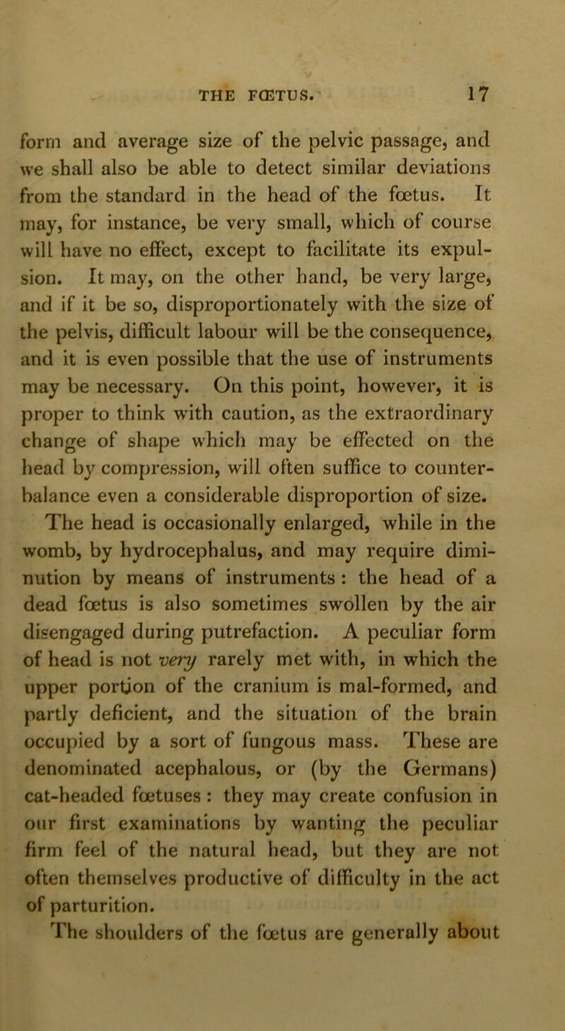 form and average size of the pelvic passage, and we shall also be able to detect similar deviations from the standard in the head of the foetus. It may, for instance, be very small, which of course will have no effect, except to facilitate its expul- sion. It may, on the other hand, be very large, and if it be so, disproportionately with the size of the pelvis, difficult labour will be the consequence, and it is even possible that the use of instruments may be necessary. On this point, however, it is proper to think w'ith caution, as the extraordinary change of shape which may be effected on the head by compression, will often suffice to counter- balance even a considerable disproportion of size. The head is occasionally enlarged, while in the womb, by hydrocephalus, and may require dimi- nution by means of instruments : the head of a dead foetus is also sometimes swollen by the air disengaged during putrefaction. A peculiar form of head is not very rarely met with, in which the upper portion of the cranium is mal-formed, and partly deficient, and the situation of the brain occupied by a sort of fungous mass. These are denominated acephalous, or (by the Germans) cat-headed foetuses : they may create confusion in our first examinations by wanting the peculiar firm feel of the natural head, but they are not often themselves productive of difficulty in the act of parturition. The shoulders of the foetus are generally about