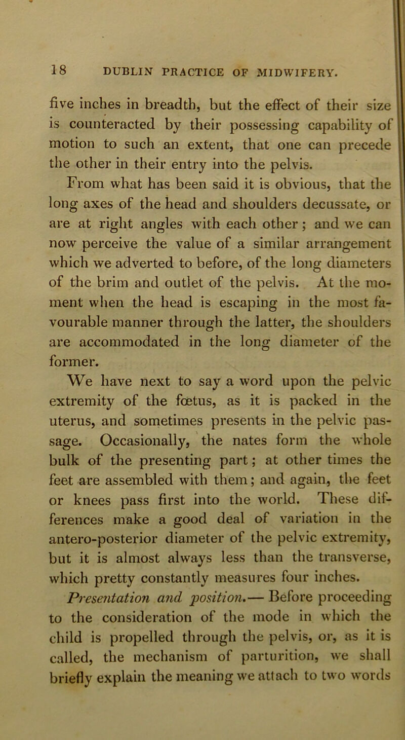 five inches in breadth, but the effect of their size is counteracted by their possessing capability of motion to such an extent, that one can precede the other in their entry into the pelvis. i From what has been said it is obvious, that the ■ long axes of the head and shoulders decussate, or 1 are at right angles with each other; and we can ‘ now perceive the value of a similar arrangement j which we adverted to before, of the long diameters i of the brim and outlet of the pelvis. At the mo- ! ment when the head is escaping in the most fa- vourable manner through the latter, the shoulders are accommodated in the long diameter of the former. We have next to say a word upon the pelvic extremity of the foetus, as it is packed in the uterus, and sometimes presents in the pelvic pas- sage. Occasionally, the nates form the whole bulk of the presenting part; at other times the feet are assembled with them; and again, the feet or knees pass first into the world. These dif- ferences make a good deal of variation in the antero-posterior diameter of the pelvic extremity, but it is almost always less than the transverse, which pretty constantly measures four inches. Presentation and position,— Before proceeding to the consideration of the mode in which the child is propelled through the pelvis, or, as it is called, the mechanism of parturition, we shall briefly explain the meaning we attacli to two words