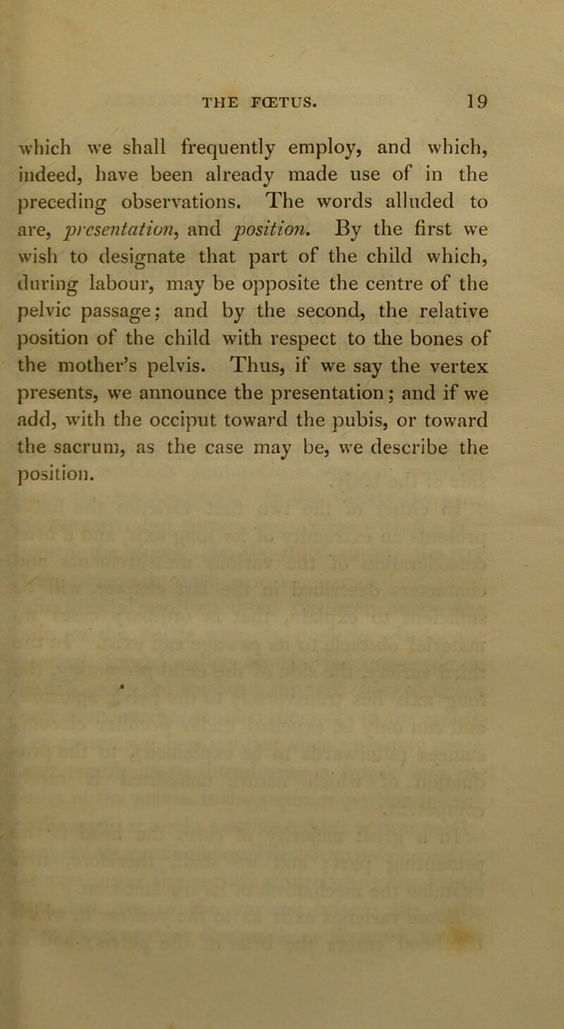which we shall frequently employ, and which, indeed, have been already made use of in the preceding observations. The words alluded to are, 'presentation^ and position. By the first we wish to designate that part of the child which, during labour, may be opposite the centre of the pelvic passage; and by the second, the relative position of the child with respect to the bones of the mother’s pelvis. Thus, if we say the vertex presents, we announce the presentation; and if we .add, with the occiput toward the pubis, or toward the sacrum, as the case may be, we describe the position.