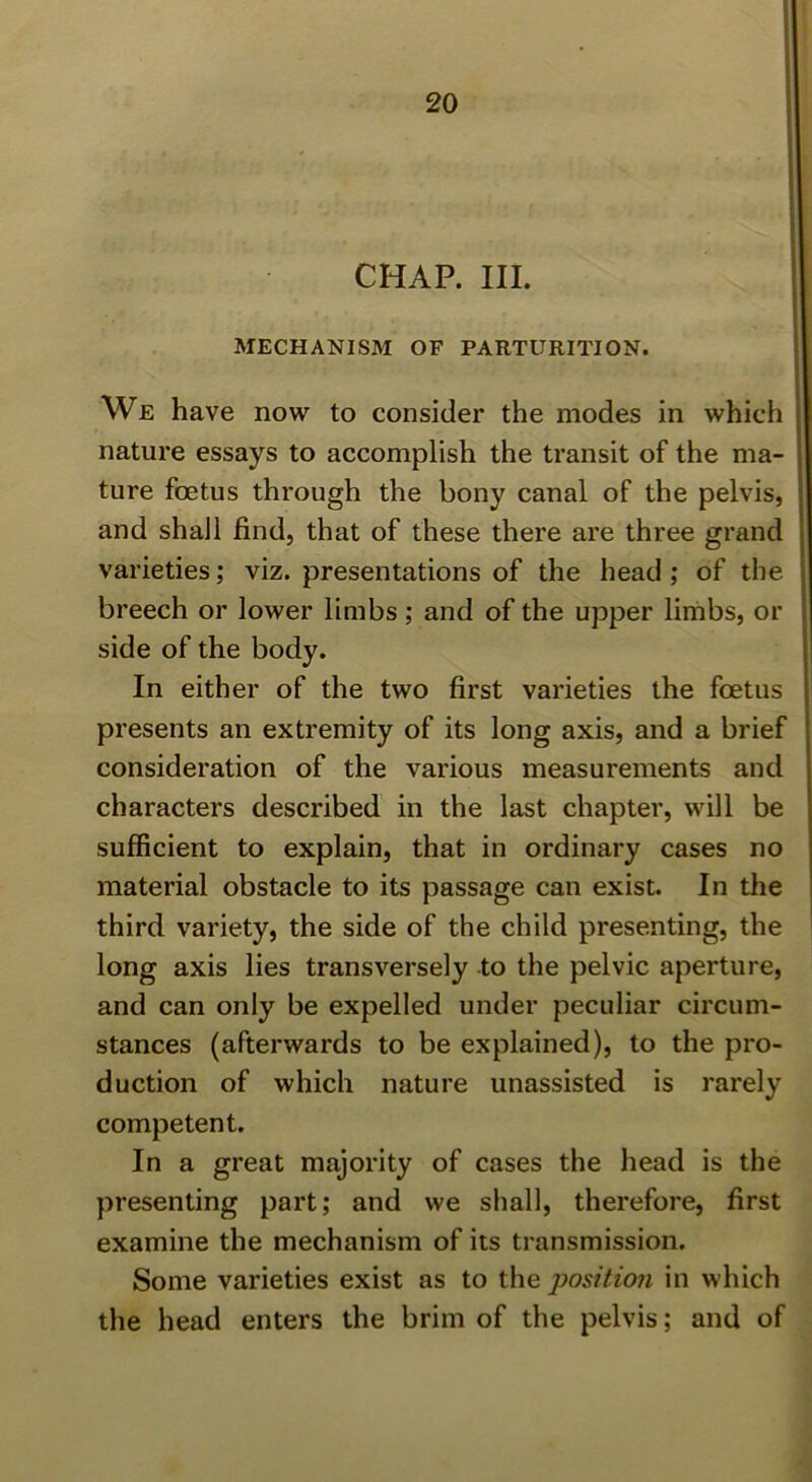 CHAP. III. MECHANISM OF PARTURITION. We have now to consider the modes in which nature essays to accomplish the transit of the ma- ture foetus through the bony canal of the pelvis, and shall find, that of these there are three grand varieties; viz. presentations of the head ; of the breech or lower limbs; and of the upper limbs, or side of the body. In either of the two first varieties the foetus presents an extremity of its long axis, and a brief consideration of the various measurements and characters described in the last chapter, will be sufficient to explain, that in ordinary cases no material obstacle to its passage can exist. In the third variety, the side of the child presenting, the long axis lies transversely to the pelvic aperture, and can only be expelled under peculiar circum- stances (afterwards to be explained), to the pro- duction of which nature unassisted is rarely competent. In a great majority of cases the head is the presenting part; and we shall, therefore, first examine the mechanism of its transmission. Some varieties exist as to the position in which the head enters the brim of the pelvis; and of