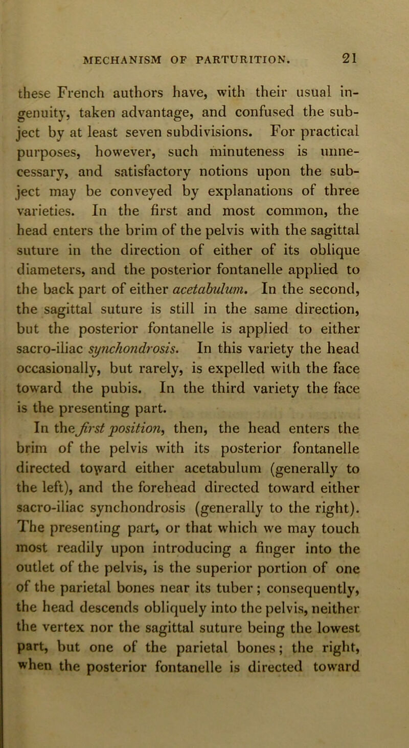 these French authors have, with their usual in- genuity, taken advantage, and confused the sub- ject by at least seven subdivisions. For practical purposes, however, such minuteness is unne- cessary, and satisfactory notions upon the sub- ject may be conveyed by explanations of three varieties. In the first and most common, the head enters the brim of the pelvis with the sagittal suture in the direction of either of its oblique diameters, and the posterior fontanelle applied to the back part of either acetahulum. In the second, the sagittal suture is still in the same direction, but the posterior fontanelle is applied to either sacro-iliac synchondrosis. In this variety the head occasionally, but rarely, is expelled with the face toward the pubis. In the third variety the face is the presenting part. In theJirst position, then, the head enters the brim of the pelvis with its posterior fontanelle directed to\vard either acetabulum (generally to the left), and the forehead directed toward either sacro-iliac synchondrosis (generally to the right). The presenting part, or that which we may touch most readily upon introducing a finger into the outlet of the pelvis, is the superior portion of one of the parietal bones near its tuber; consequently, the head descends obliquely into the pelvis, neither the vertex nor the sagittal suture being the lowest part, but one of the parietal bones; the right, when the posterior fontanelle is directed toward