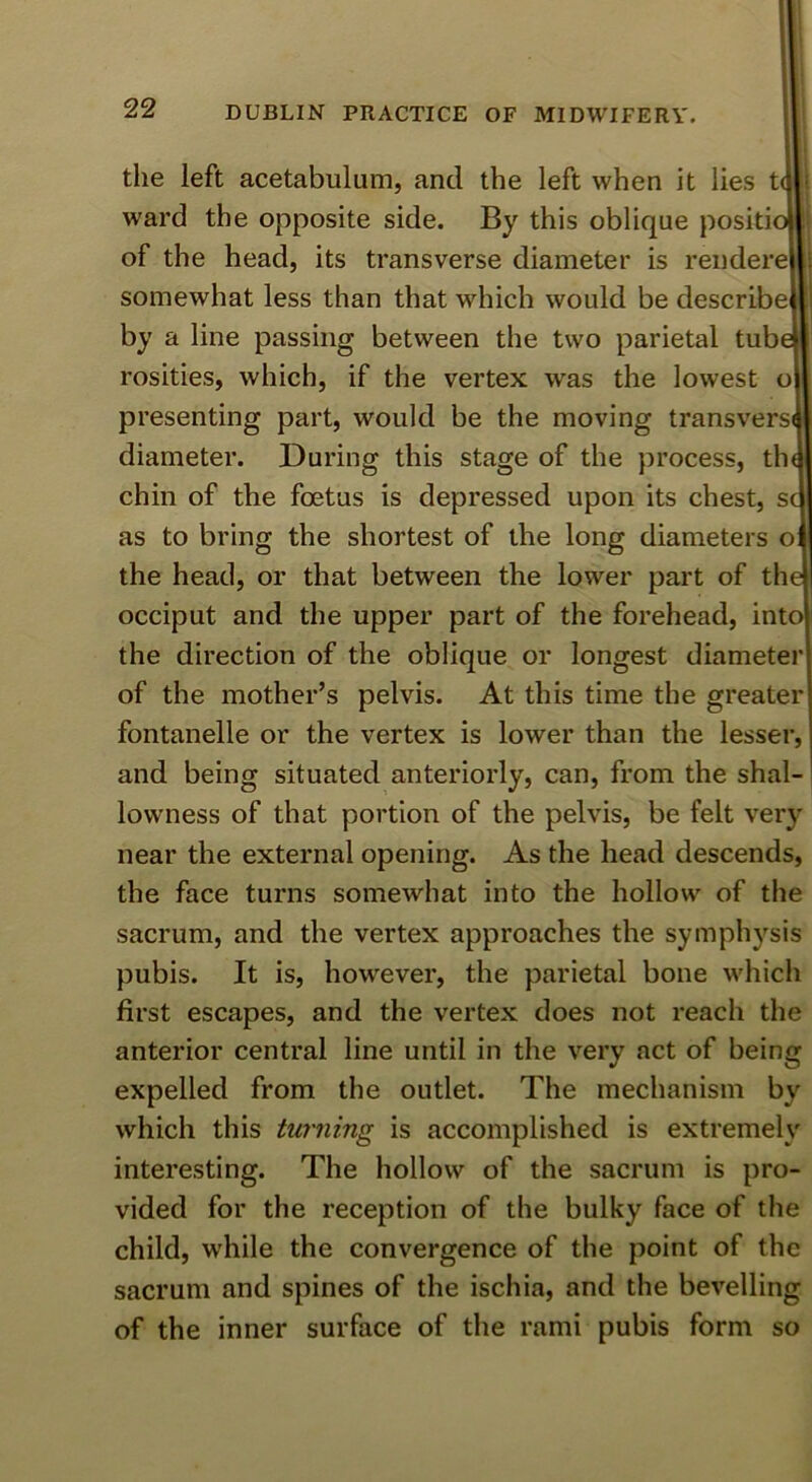 the left acetabulum, and the left when it lies t ward the opposite side. By this oblique positi of the head, its transverse diameter is rendere somewhat less than that which would be describe by a line passing between the two parietal tub rosities, which, if the vertex was the lowest o presenting part, would be the moving transvers diameter. During this stage of the process, th chin of the foetus is depressed upon its chest, s as to bring the shortest of the long diameters o the head, or that between the lower part of th occiput and the upper part of the forehead, int the direction of the oblique or longest diameter of the mother’s pelvis. At this time the greater fontanelle or the vertex is lower than the lesser, and being situated anteriorly, can, from the shal- lowness of that portion of the pelvis, be felt very near the external opening. As the head descends, the face turns somewhat into the hollow of the sacrum, and the vertex approaches the sympli3’^sis pubis. It is, however, the parietal bone which first escapes, and the vertex does not reach the anterior central line until in the very act of being expelled from the outlet. The mechanism by which this turning is accomplished is extremelv interesting. The hollow of the sacrum is pro- vided for the reception of the bulky face of the child, while the convergence of the point of the sacrum and spines of the ischia, and the bevelling of the inner surface of the rami pubis form so