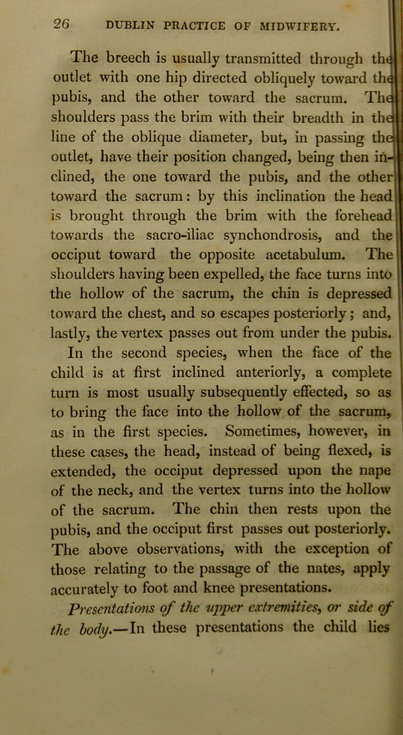 1 The breech is usually transmitted through th^ outlet with one hip directed obliquely toward th( pubis, and the other toward the sacrum. The shoulders pass the brim with their breadth in the line of the oblique diameter, but, in passing the outlet, have their position changed, being then in- clined, the one toward the pubis, and the other toward the sacrum: by this inclination the head is brought through the brim with the forehead towards the sacro-iliac synchondrosis, and the occiput toward the opposite acetabulum. The shoulders having been expelled, the face turns into the hollow of the sacrum, the chin is depressed toward the chest, and so escapes posteriorly; and, lastly, the vertex passes out from under the pubis. In the second species, when the face of the child is at first inclined anteriorly, a complete turn is most usually subsequently effected, so as to bring the face into the hollow of the sacrum, as in the first species. Sometimes, however, in these cases, the head, instead of being flexed, is extended, the occiput depressed upon the nape of the neck, and the vertex turns into the hollow of the sacrum. The chin then rests upon the pubis, and the occiput first passes out posteriorly. The above observations, with the exception of those relating to the passage of the nates, apply accurately to foot and knee presentations. Presentations of the upper extremities, or side of the body,—In these presentations the child lies