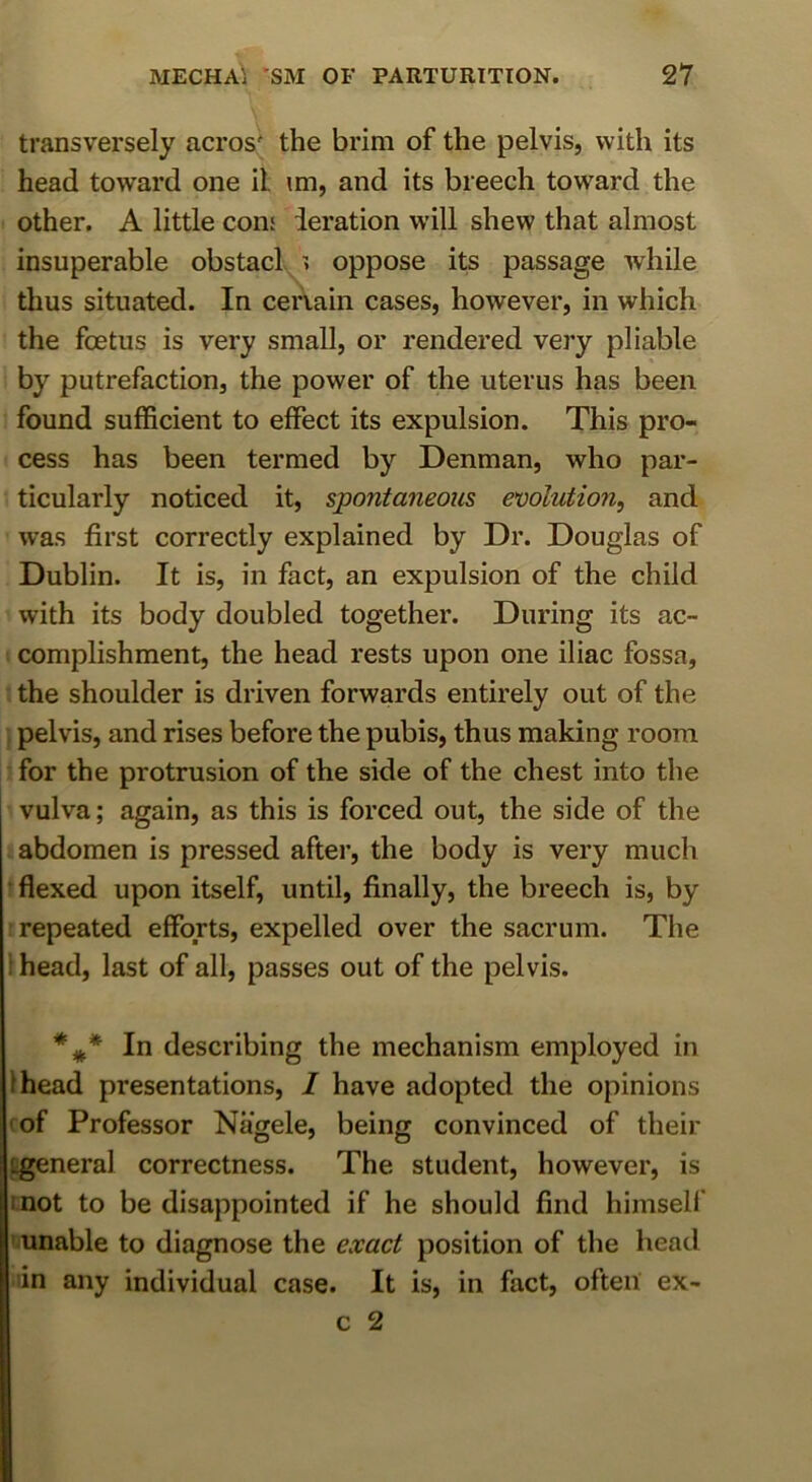 transversely acros' the brim of the pelvis, with its head toward one il im, and its breech toward the other. A little cons deration will shew that almost insuperable obstacl > oppose its passage while thus situated. In cenain cases, however, in which the foetus is very small, or rendered very pliable by putrefaction, the power of the uterus has been found sufficient to effect its expulsion. This pro- cess has been termed by Denman, who par- ticularly noticed it, spontaneous emlution, and w’as first correctly explained by Dr. Douglas of Dublin. It is, in fact, an expulsion of the child with its body doubled together. During its ac- complishment, the head rests upon one iliac fossa, the shoulder is driven forwards entirely out of the pelvis, and rises before the pubis, thus making room for the protrusion of the side of the chest into the vulva; again, as this is forced out, the side of the abdomen is pressed after, the body is very much ■ flexed upon itself, until, finally, the breech is, by [repeated efforts, expelled over the sacrum. The ! head, last of all, passes out of the pelvis. In describing the mechanism employed in Ihead presentations, / have adopted the opinions (of Professor Nagele, being convinced of their ggeneral correctness. The student, however, is mot to be disappointed if he should find himsell' unable to diagnose the exact position of the head in any individual case. It is, in fact, often ex-