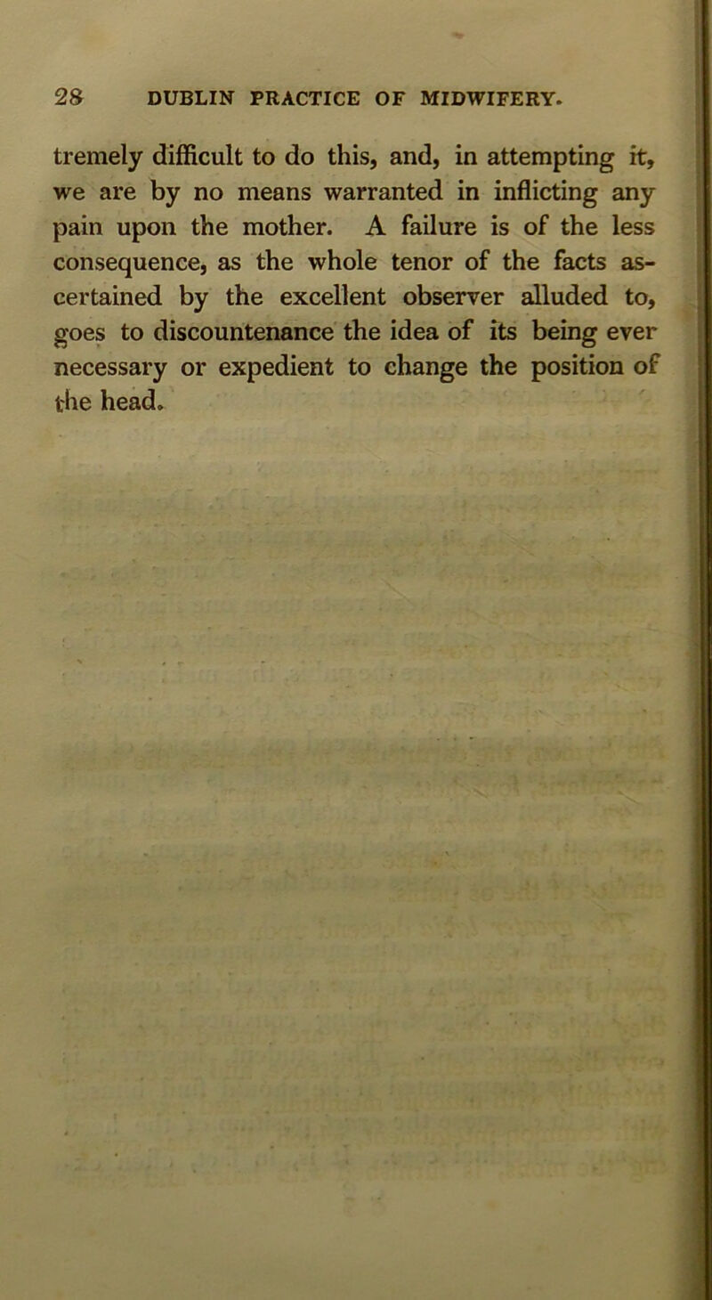 tremely difficult to do this, and, in attempting it, we are by no means warranted in inflicting any pain upon the mother. A failure is of the less consequence, as the whole tenor of the facts as- certained by the excellent observer alluded to, goes to discountenance the idea of its being ever necessary or expedient to change the position of the head.