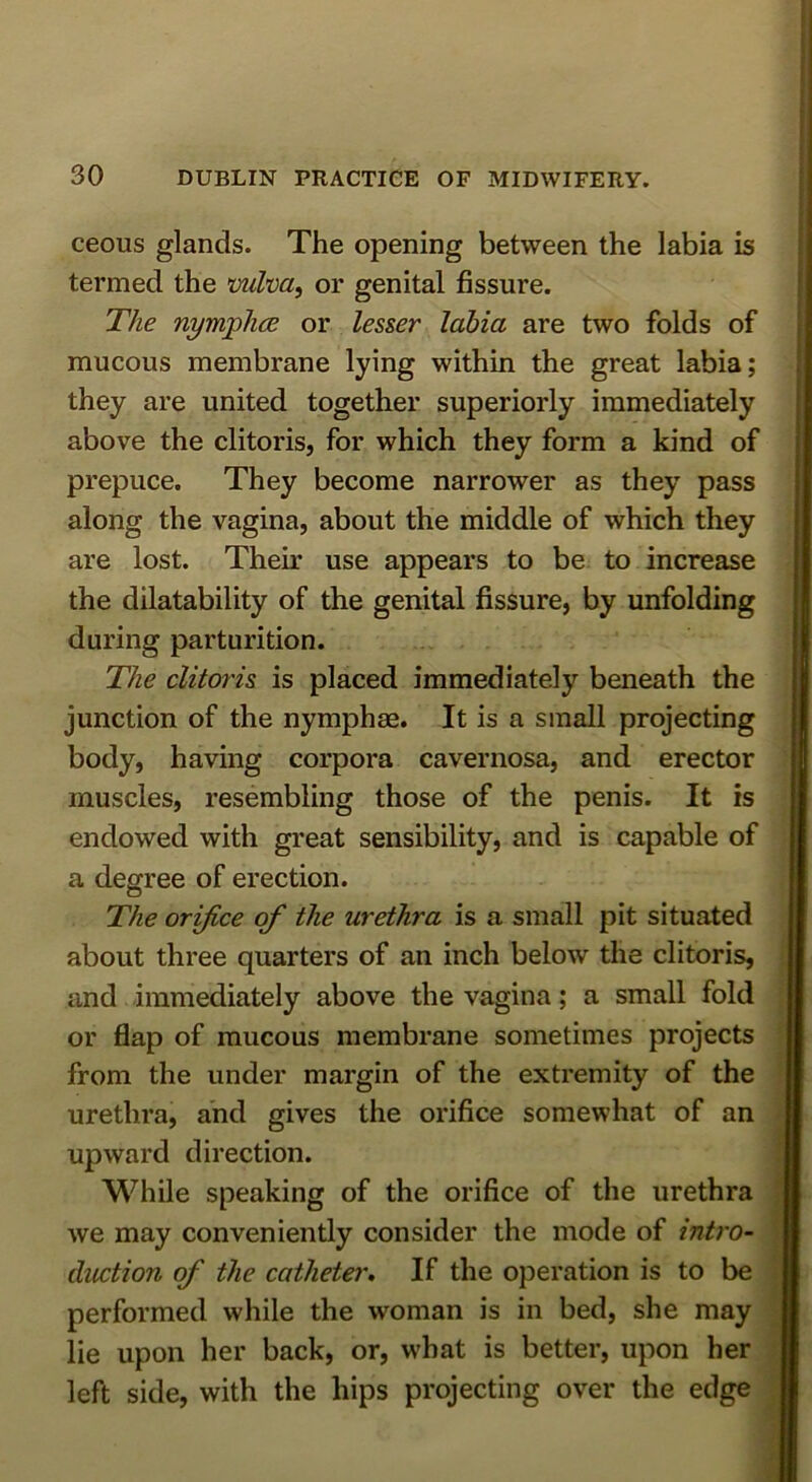 ceous glands. The opening between the labia is termed the mlva, or genital fissure. The nymphce or lesser labia are two folds of mucous membrane lying within the great labia; they are united together superiorly immediately above the clitoris, for which they form a kind of prepuce. They become narrower as they pass along the vagina, about the middle of which they are lost. Their use appears to be to increase the dilatability of the genital fissure, by unfolding during parturition. The clitoris is placed immediately beneath the junction of the nymphae. It is a small projecting body, having corpora cavernosa, and erector muscles, resembling those of the penis. It is endowed with great sensibility, and is capable of a degree of erection. The orifice of the urethra is a small pit situated about three quarters of an inch below tlie clitoris, and immediately above the vagina; a small fold or flap of mucous membrane sometimes projects from the under margin of the extremity of the urethra, and gives the orifice somewhat of an upward direction. While speaking of the orifice of the urethra we may conveniently consider the mode of intro- duction of the catheter. If the operation is to be performed while the woman is in bed, she may lie upon her back, or, what is better, upon her left side, with the hips projecting over the edge