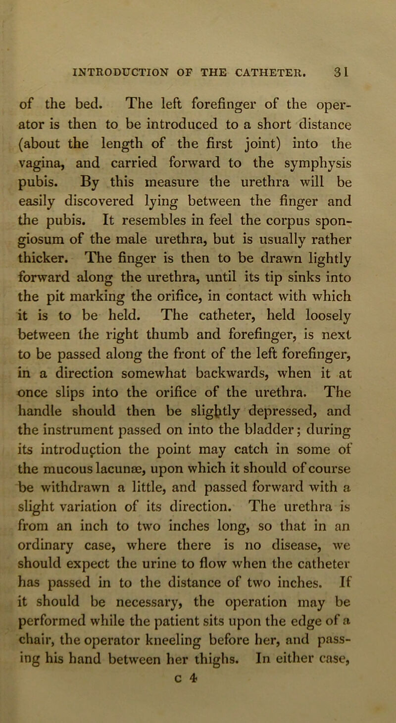 of the bed. The left forefinger of the oper- ator is then to be introduced to a short distance (about the length of the first joint) into the vagina, and carried forward to the symphysis pubis. By this measure the urethra will be easily discovered lying between the finger and the pubis. It resembles in feel the corpus spon- giosum of the male urethra, but is usually rather thicker. The finger is then to be drawn lightly forward along the urethra, until its tip sinks into the pit marking the orifice, in contact with which it is to be held. The catheter, held loosely between the right thumb and forefinger, is next to be passed along the front of the left forefinger, in a direction somewhat backwards, when it at once slips into the orifice of the urethra. The handle should then be sligl^tly depressed, and the instrument passed on into the bladder; during its introduction the point may catch in some of the mucous lacume, upon which it should of course be withdrawn a little, and passed forward with a slight variation of its direction. The urethra is from an inch to two inches long, so that in an ordinary case, where there is no disease, we should expect the urine to flow when the catheter has passed in to the distance of two inches. If it should be necessary, the operation may be performed while the patient sits upon the edge of a chair, the operator kneeling before her, and pass- ing his hand between her thighs. In either case,