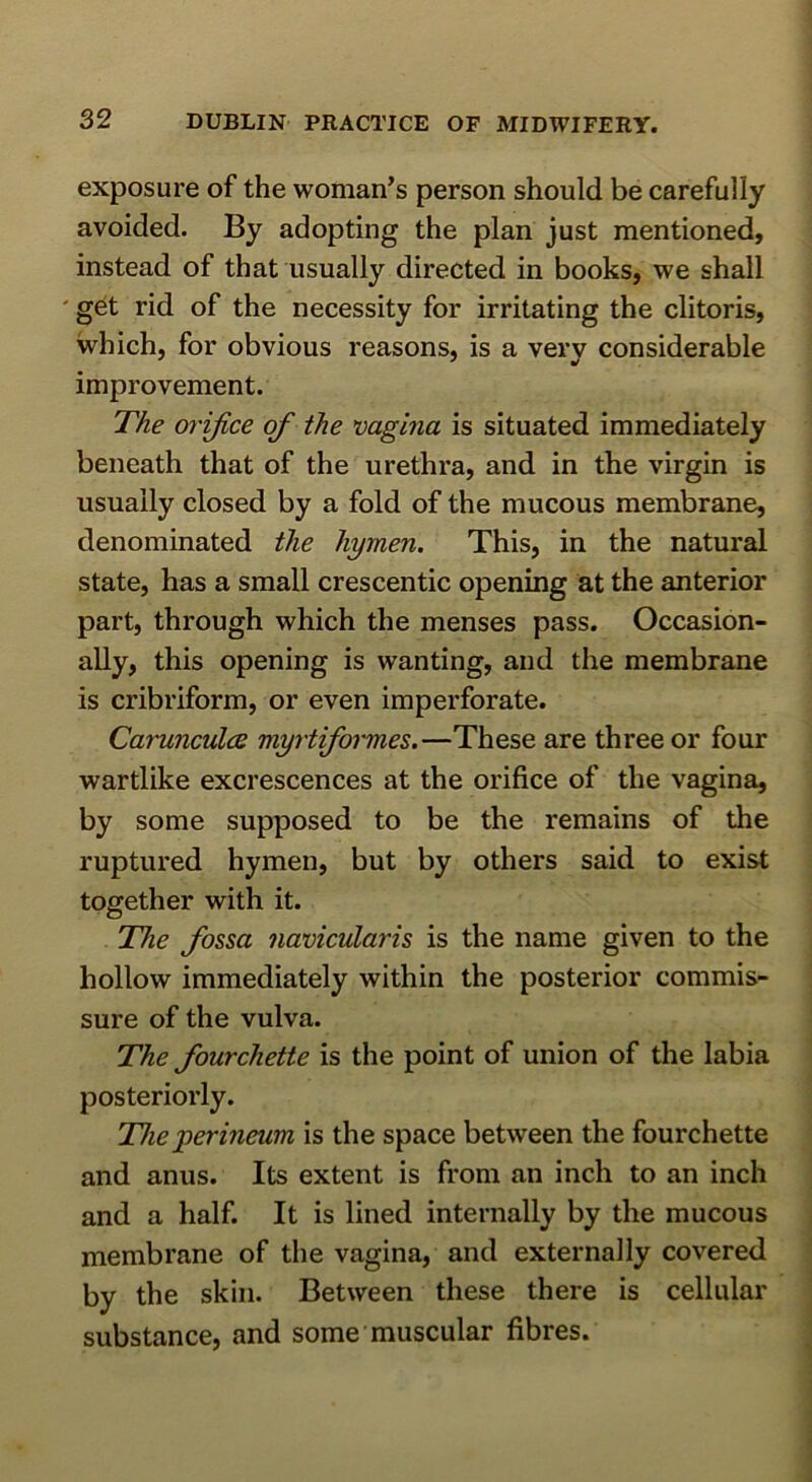 exposure of the woman^s person should be carefully avoided. By adopting the plan just mentioned, instead of that usually directed in books, we shall ' get rid of the necessity for irritating the clitoris, which, for obvious reasons, is a very considerable improvement. The orifice of the mgina is situated immediately beneath that of the urethra, and in the virgin is usually closed by a fold of the mucous membrane, denominated the hymen. This, in the natural state, has a small crescentic opening at the anterior part, through which the menses pass. Occasion- ally, this opening is wanting, and the membrane is cribriform, or even imperforate. Carunculcs myrtiformes.—These are three or four wartlike excrescences at the orifice of the vagina, by some supposed to be the remains of the ruptured hymen, but by others said to exist together with it. The fossa navicularis is the name given to the hollow immediately within the posterior commis- sure of the vulva. The fourchette is the point of union of the labia posteriorly. The perineum is the space between the fourchette and anus. Its extent is from an inch to an inch and a half. It is lined internally by the mucous membrane of the vagina, and externally covered by the skin. Between these there is cellular substance, and some muscular fibres.