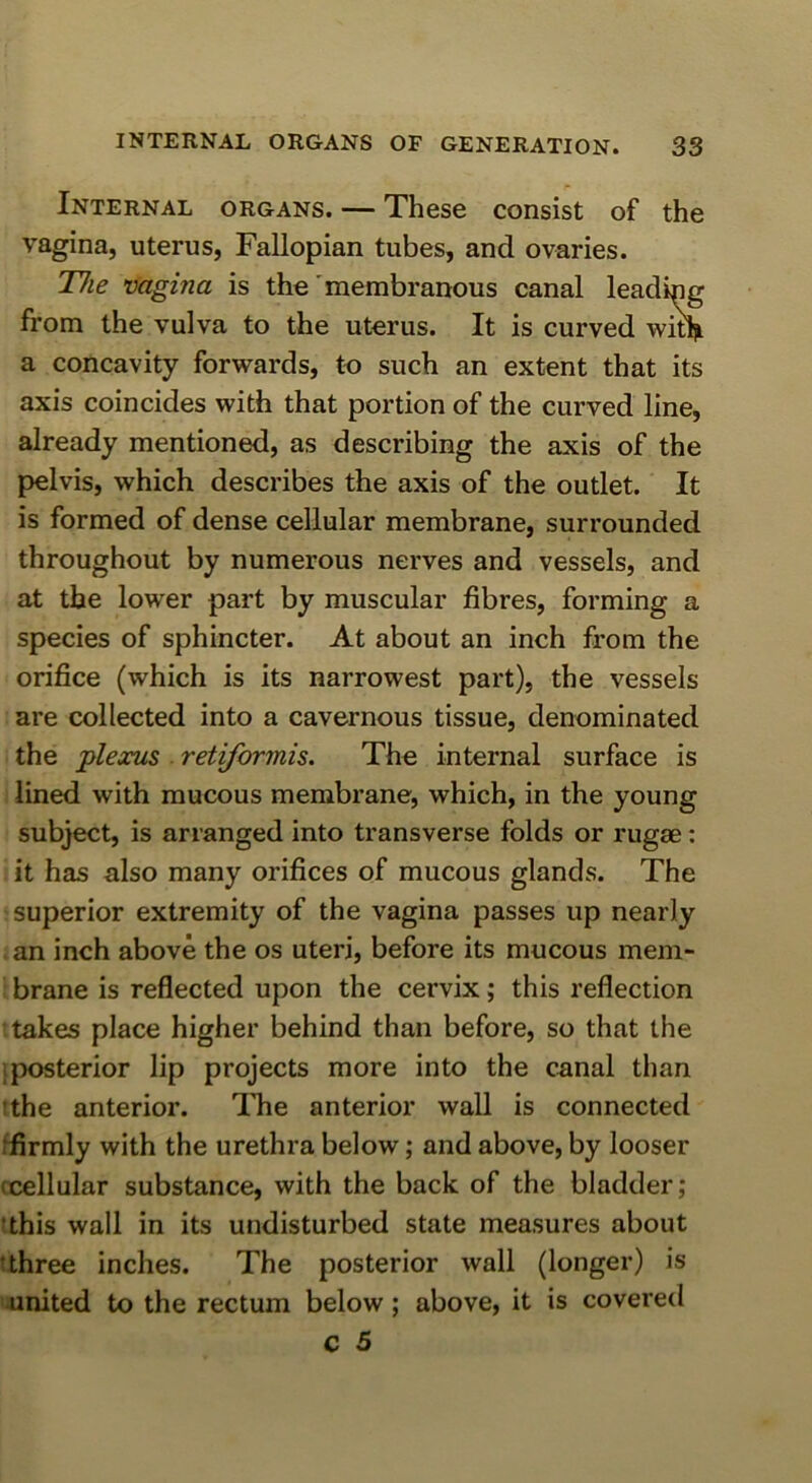 Internal organs. — These consist of the vagina, uterus, Fallopian tubes, and ovaries. T7ie vagina is the'membranous canal leading from the vulva to the uterus. It is curved wi^ a concavity forwards, to such an extent that its axis coincides with that portion of the curved line, already mentioned, as describing the axis of the pelvis, which describes the axis of the outlet. It is formed of dense cellular membrane, surrounded throughout by numerous nerves and vessels, and at the lower part by muscular fibres, forming a species of sphincter. At about an inch from the orifice (which is its narrowest part), the vessels are collected into a cavernous tissue, denominated the jplexus retiformis. The internal surface is i lined with mucous membrane, which, in the young subject, is arranged into transverse folds or rugae; it has also many orifices of mucous glands. The -superior extremity of the vagina passes up nearly an inch above the os uteri, before its mucous mem- • brane is reflected upon the cervix; this reflection t takes place higher behind than before, so that the iposterior lip projects more into the canal than tthe anterior. The anterior wall is connected ffirmly with the urethra below; and above, by looser ccellular substance, with the back of the bladder; 'this wall in its undisturbed state measures about t three inches. The posterior wall (longer) is nnited to the rectum below; above, it is covered