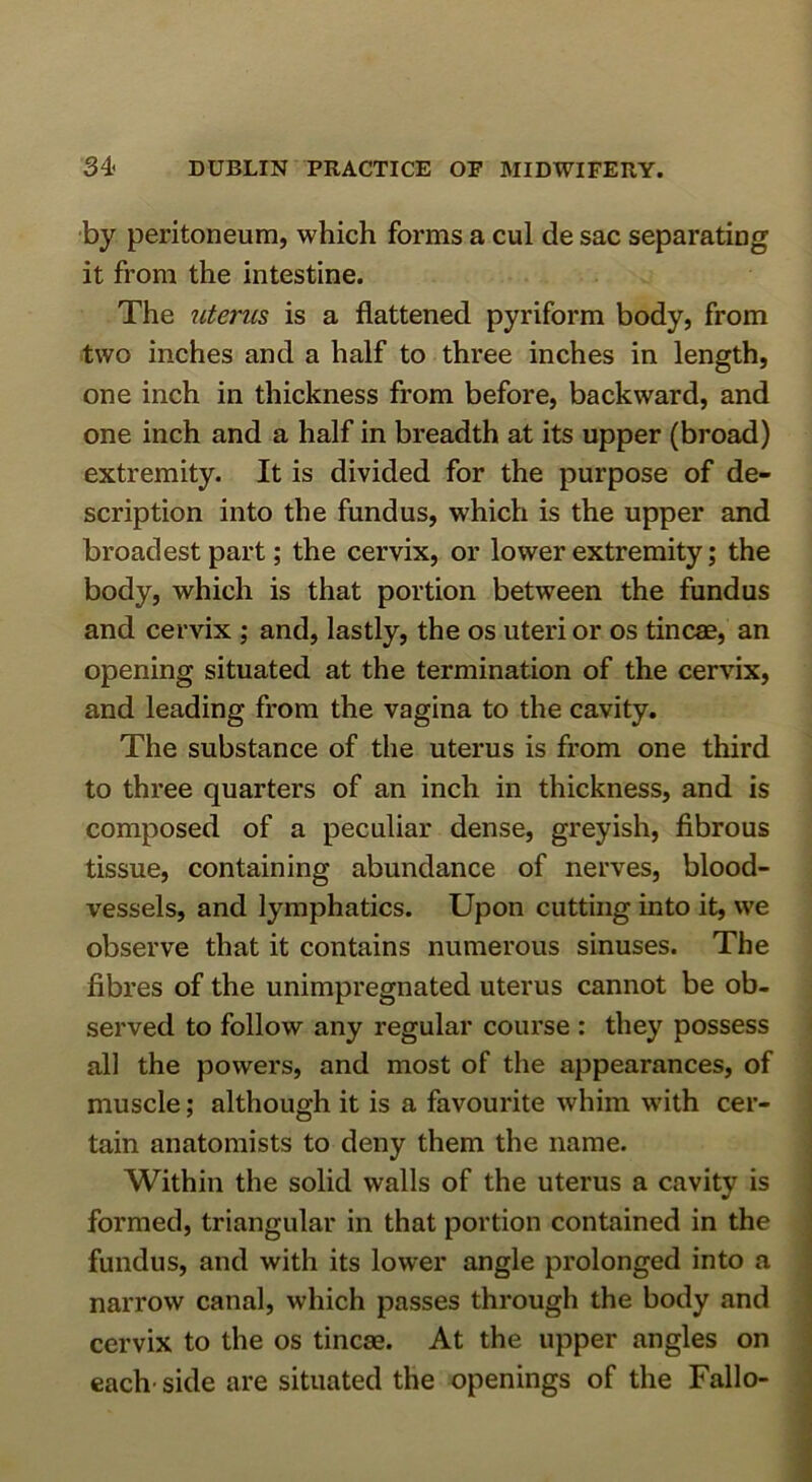 by peritoneum, which forms a cul de sac separating it from the intestine. The uterus is a flattened pyriform body, from two inches and a half to three inches in length, one inch in thickness from before, backward, and one inch and a half in breadth at its upper (broad) extremity. It is divided for the purpose of de- scription into the fundus, which is the upper and broadest part; the cervix, or lower extremity; the body, which is that portion between the fundus and cervix \ and, lastly, the os uteri or os tineas, an opening situated at the termination of the cervix, and leading from the vagina to the cavity. The substance of the uterus is from one third to three quarters of an inch in thickness, and is composed of a peculiar dense, greyish, fibrous tissue, containing abundance of nerves, blood- vessels, and lymphatics. Upon cutting into it, we observe that it contains numerous sinuses. The fibres of the unimpregnated uterus cannot be ob- served to follow any regular course : they possess all the powers, and most of the appearances, of muscle; although it is a favourite whim w'ith cer- tain anatomists to deny them the name. Within the solid walls of the uterus a cavity is formed, triangular in that portion contained in the fundus, and with its lower angle prolonged into a narrow canal, which passes through the body and cervix to the os tincae. At the upper angles on each-side are situated the openings of the Fallo-