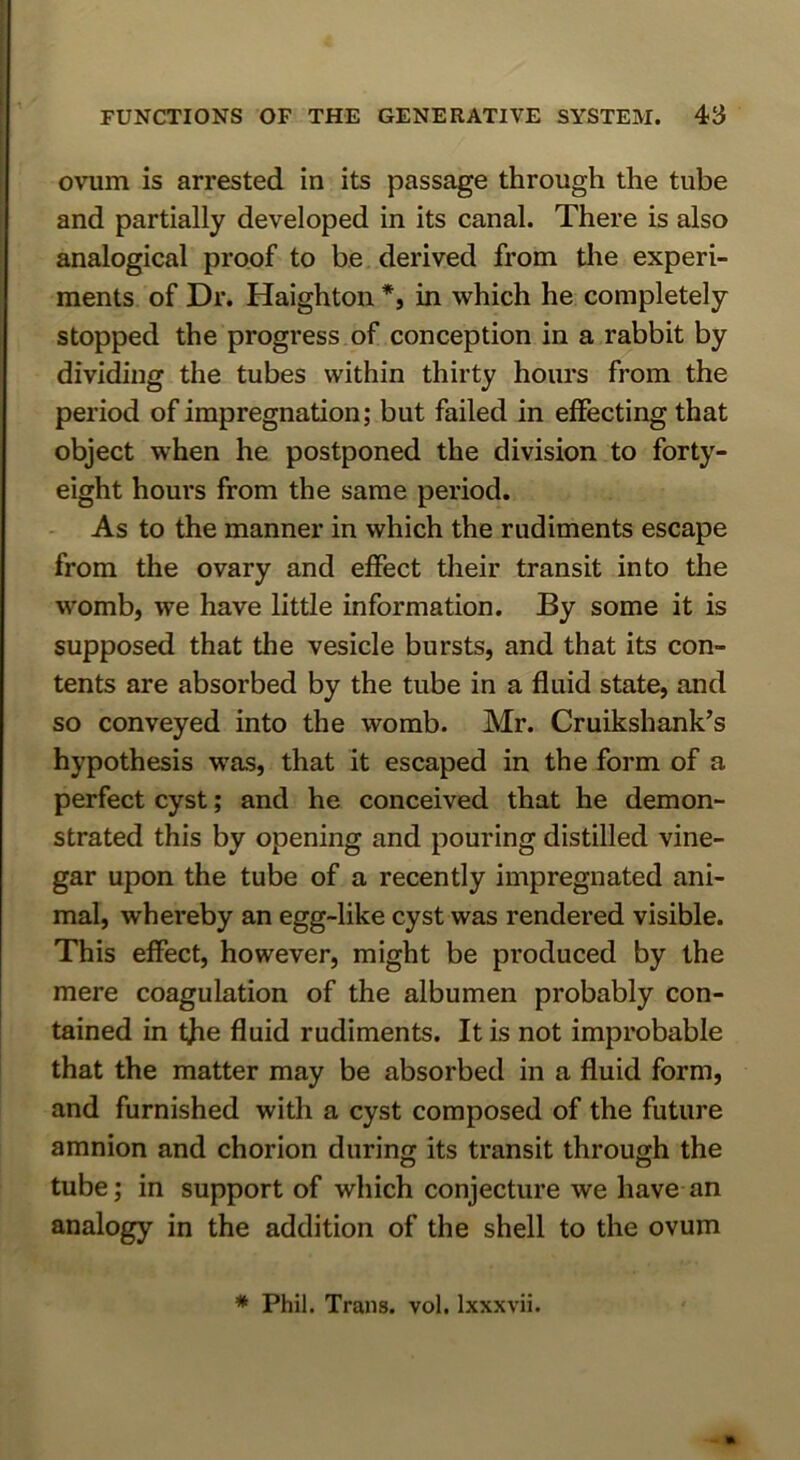 ovum is arrested in its passage through the tube and partially developed in its canal. There is also analogical proof to be derived from the experi- ments of Dr. Haighton *, in which he completely stopped the progress of conception in a rabbit by dividing the tubes within thirty hours from the period of impregnation; but failed in effecting that object when he postponed the division to forty- eight hours from the same period. As to the manner in which the rudiments escape from the ovary and effect their transit into the womb, we have little information. By some it is supposed that the vesicle bursts, and that its con- tents are absorbed by the tube in a fluid state, and so conveyed into the womb. Mr. Cruikshank’s hypothesis was, that it escaped in the form of a perfect cyst; and he conceived that he demon- strated this by opening and pouring distilled vine- gar upon the tube of a recently impregnated ani- mal, whereby an egg-like cyst was rendered visible. This effect, however, might be produced by the mere coagulation of the albumen probably con- tained in tjie fluid rudiments. It is not improbable that the matter may be absorbed in a fluid form, and furnished with a cyst composed of the future amnion and chorion during its transit through the tube; in support of which conjecture we have an analogy in the addition of the shell to the ovum * Phil. Trans, vol. Ixxxvii.