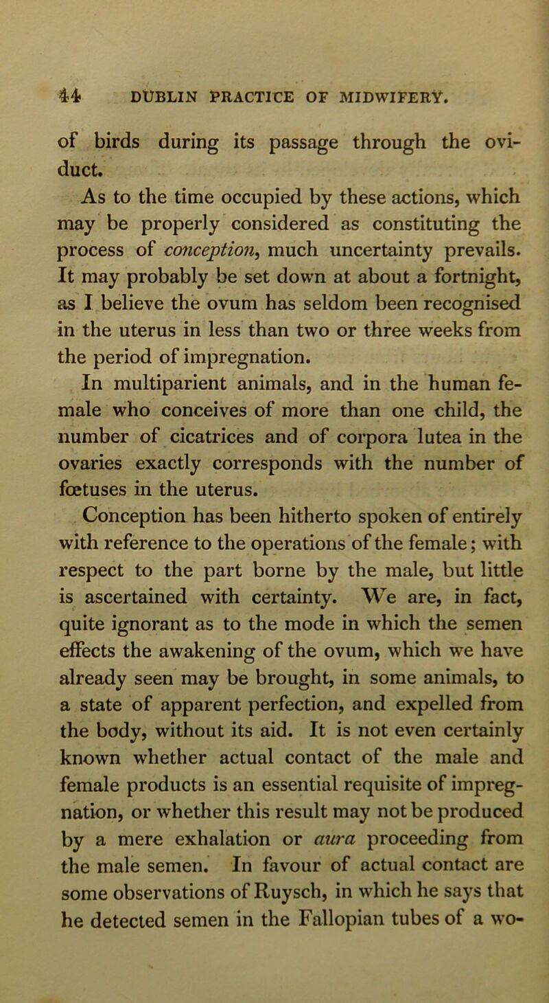 of birds during its passage through the ovi- duct. As to the time occupied by these actions, which may be properly considered as constituting the process of conception^ much uncertainty prevails. It may probably be set down at about a fortnight, as I believe the ovum has seldom been recognised in the uterus in less than two or three weeks from the period of impregnation. In multiparient animals, and in the human fe- male who conceives of more than one child, the number of cicatrices and of corpora lutea in the ovaries exactly corresponds with the number of foetuses in the uterus. Conception has been hitherto spoken of entirely with reference to the operations of the female; with respect to the part borne by the male, but little is ascertained with certainty. We are, in fact, quite ignorant as to the mode in which the semen effects the awakening of the ovum, which we have already seen may be brought, in some animals, to a state of apparent perfection, and expelled from the body, without its aid. It is not even certainly known whether actual contact of the male and female products is an essential requisite of impreg- nation, or whether this result may not be produced by a mere exhalation or aura proceeding from the male semen. In favour of actual contact are some observations of Ruysch, in which he says that he detected semen in the Fallopian tubes of a wo-