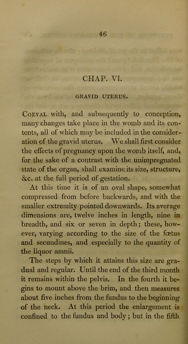 CHAP. VI. GRAVID UTERUS. Coeval with, and subsequently to conception, many changes take place in the womb and its con- tents, all of which may be included in the consider- ation of the gravid uterus. We shall first consider the effects of pregnancy upon the womb itself, and, for the sake of a contrast with the unimpregnated state of the organ, shall examine its size, structure, &c. at the full period of gestation. At this time it is of an oval shape, somewhat compressed from before backwards, and with the smaller extremity pointed downwards. Its average dimensions are, twelve inches in length, nine in breadth, and six or seven in depth; these, how- ever, varying according to the size of the fcetus and secundines, and especially to the quantity of the liquor amnii. The steps by which it attains this size are gra- dual and regular. Until the end of the third month it remains within the pelvis. In the fourth it be- gins to mount above the brim, and then measures about five inches from the fundus to the beginning of the neck. At this period the enlargement is confined to the fundus and body ; but in the fifth