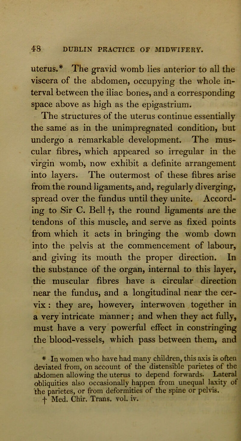 uterus.* The gravid womb lies anterior to all the viscera of the abdomen, occupying the whole in- terval between the iliac bones, and a corresponding space above as high as the epigastrium. The structures of the uterus continue essentially the same as in the unimpregnated condition, but undergo a remarkable development. The mus- cular fibres, which appeared so irregular in the virgin womb, now exhibit a definite arrangement into layers. The outermost of these fibres arise from the round ligaments, and, regularly diverging, spread over the fundus until they unite. Accord- ing to Sir C. Bell f, the round ligaments are the tendons of this muscle, and serve as fixed points from which it acts in bringing the womb down into the pelvis at the commencement of labour, and giving its mouth the proper direction. In the substance of the organ, internal to this layer, the muscular fibres have a circular direction near the fundus, and a longitudinal near the cer- vix : they are, however, interwoven together in a very intricate manner; and when they act fully, must have a very powerful effect in constringing the blood-vessels, which pass between them, and * In women who have had many children, this axis is often deviated from, on account of the distensible parietes of the abdomen allowing the uterus to depend forw'ards. Lateral obliquities also occasionally happen from unequal l^ity of the parietes, or from deformities of the spine or pelvis. -j- Med. Chir. Trans, vol. iv.