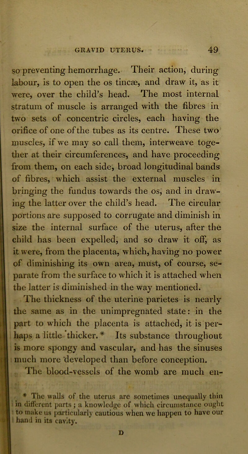 SO preventing hemorrhage. Their action, during labour, is to open the os tincae, and draw it, as it were, over the cliild’s head. The most internal stratum of muscle is arranged with the fibres in two sets of concentric circles, each having the orifice of one of the tubes as its centre. These two muscles, if we may so call them, interweave toge- ther at their circumferences, and have proceeding from them, on each side, broad longitudinal bands of fibres, which assist the external muscles in bringing the fundus towards the os, and in draw- ing the latter over the child’s head. The circular portions are supposed to corrugate and diminish in size the internal surface of the uterus, after the child has been expelled, and so draw it off, as it were, from the placenta, which, having no power of diminishing its own area, must, of course, se- parate from the surface to which it is attached when the latter is diminished in the way mentioned. The thickness of the uterine parietes is nearly the same as in the unimpregnated state: in the part to which the placenta is attached, it is per- haps a little thicker. * Its substance throughout is more spongy and vascular, and has the sinuses much more developed than before conception. The blood-vessels of the womb are much en- ♦ The walls of the uterus are sometimes unequally thin in different parts; a knowledge of which circumstance ought to make us particularly cautious when we happen to have our hand in its cavity. D
