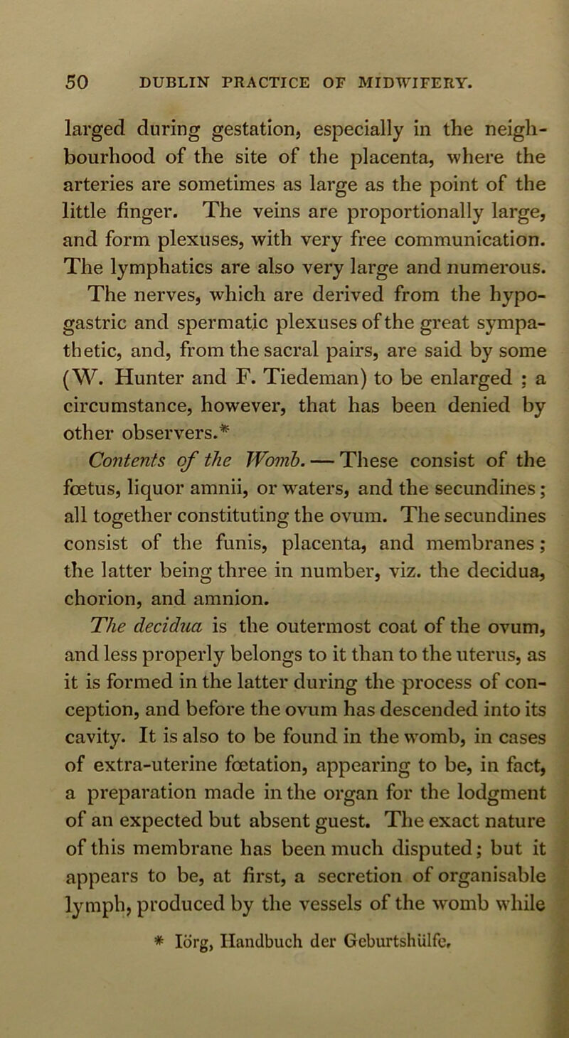larged during gestation, especially in the neigh- bourhood of the site of the placenta, where the arteries are sometimes as large as the point of the little finger. The veins are proportionally large, and form plexuses, with very free communication. The lymphatics are also very large and numerous. The nerves, which are derived from the hypo- gastric and spermatic plexuses of the great sympa- thetic, and, from the sacral pairs, are said by some (W. Hunter and F. Tiedeman) to be enlarged ; a circumstance, however, that has been denied by other observers.* Contents of the Womb. — These consist of the foetus, liquor amnii, or waters, and the secundines; all together constituting the ovum. The secundines consist of the funis, placenta, and membranes; the latter being three in number, viz. the decidua, chorion, and amnion. The decidua is the outermost coat of the ovum, and less properly belongs to it than to the uterus, as it is formed in the latter during the process of con- ception, and before the ovum has descended into its cavity. It is also to be found in the womb, in cases of extra-uterine foetation, appearing to be, in fact, a preparation made in the organ for the lodgment of an expected but absent guest. The exact nature of this membrane has been much disputed; but it appears to be, at first, a secretion of organisable lymph, produced by the vessels of the womb while * lorg, Handbuch der Geburtshiilfe,