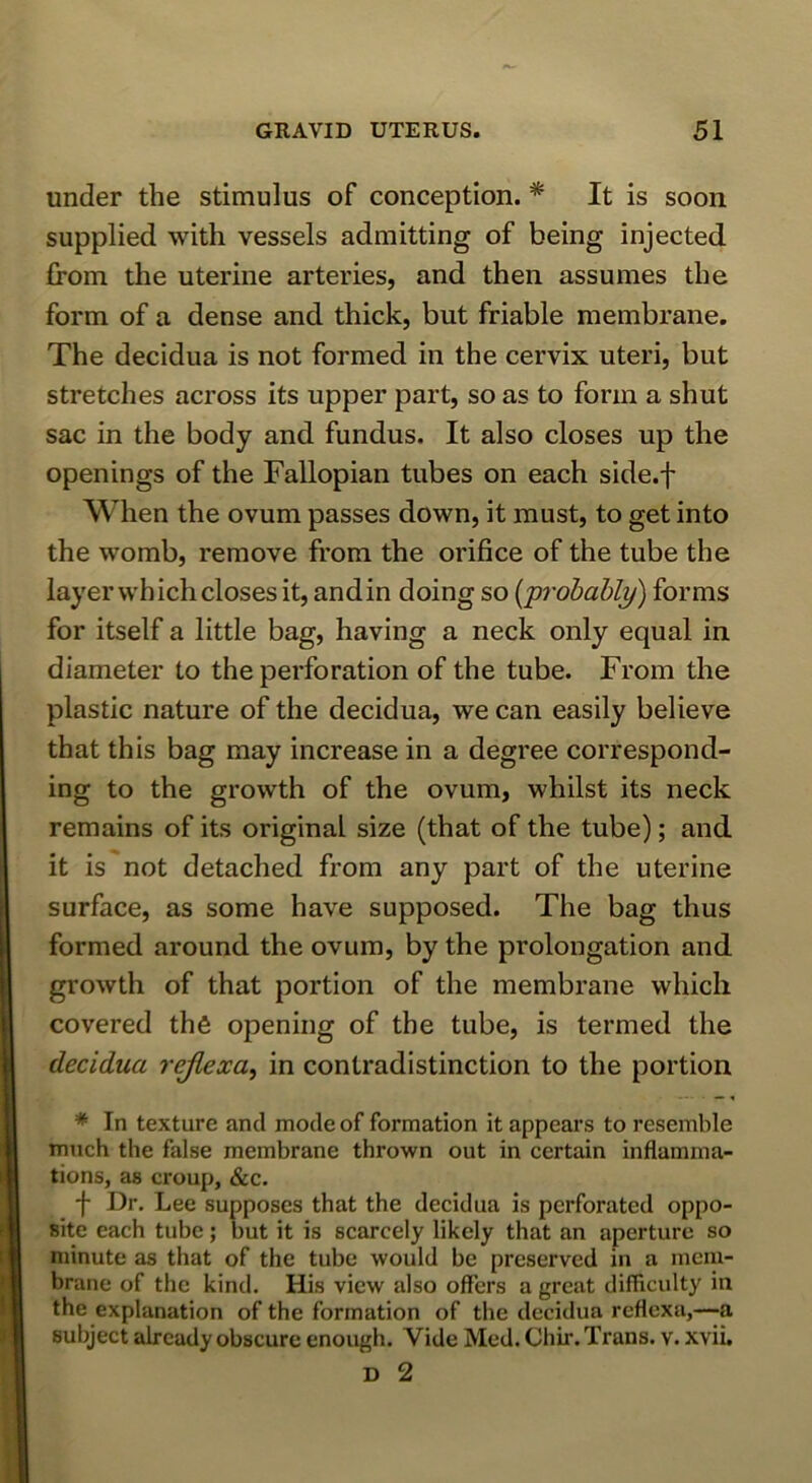 under the stimulus of conception. * It is soon supplied with vessels admitting of being injected from the uterine arteries, and then assumes the form of a dense and thick, but friable membrane. The decidua is not formed in the cervix uteri, but stretches across its upper part, so as to form a shut sac in the body and fundus. It also closes up the openings of the Fallopian tubes on each side.f When the ovum passes down, it must, to get into the womb, remove from the orifice of the tube the layer which closes it, andin doing so {jprohably) forms for itself a little bag, having a neck only equal in diameter to the perforation of the tube. From the plastic nature of the decidua, we can easily believe that this bag may increase in a degree correspond- ing to the growth of the ovum, whilst its neck remains of its original size (that of the tube); and it is not detached from any part of the uterine surface, as some have supposed. The bag thus formed around the ovum, by the prolongation and growth of that portion of the membrane which covered the opening of the tube, is termed the decidua rejlexa, in contradistinction to the portion * In texture and mode of formation it appears to resemble much the false membrane thrown out in certain inflamma- tions, as croup, &c. f Dr. Lee supposes that the decidua is perforated oppo- site each tube; but it is scarcely likely that an aperture so minute as that of the tube would be preserved in a mem- brane of the kind. His view also offers a great difficulty in the explanation of the formation of the decidua rcflexa,—a subject already obscure enough. Vide Med. Chir. Trans, v. xvii. D 2