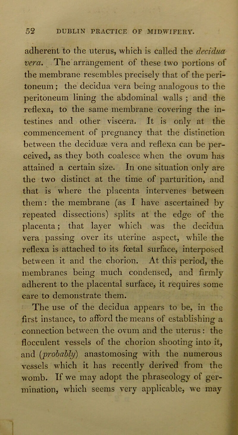 adherent to the uterus, which is called the decidua vera. The arrangement of these two portions of the membrane resembles precisely that of the peri- toneum ; the decidua vera being analogous to the peritoneum lining the abdominal walls ; and the reflexa, to the same membrane covering the in- testines and other viscera. It is only at the commencement of pregnancy that the distinction between the deciduae vera and reflexa can be per- ceived, as they both coalesce when the ovum has attained a certain size. In one situation onlv are y the two distinct at the time of parturition, and that is where the placenta intervenes between them: the membrane (as I have ascertained by repeated dissections) splits at the edge of the placenta; that layer which was the decidua vera passing over its uterine aspect, while the reflexa is attached to its foetal surface, intei’posed between it and the chorion. At this period, the membranes being much condensed, and firmly adherent to the placental surface, it requires some care to demonstrate them. The use of the decidua appears to be, in the first instance, to afford the means of establishing a connection between the ovum and the uterus : the flocculent vessels of the chorion shooting into it, and [jprohahly) anastomosing with the numerous vessels which it has recently derived from the womb. If we may adopt the phraseology of ger- mination, which seems very applicable, we may
