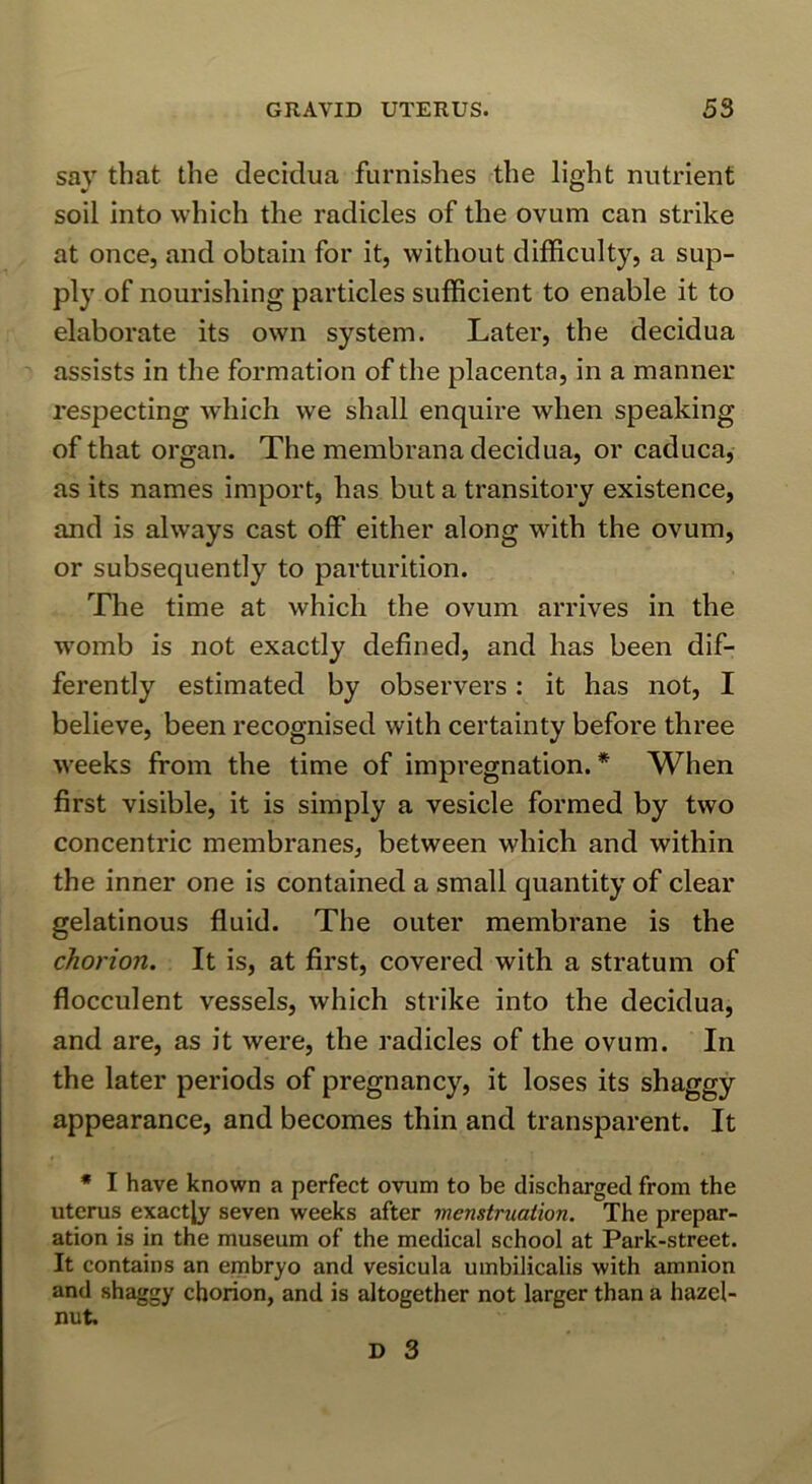 say that the decidua furnishes the light nutrient soil into which the radicles of the ovum can strike at once, and obtain for it, without difficulty, a sup- ply of nourishing particles sufficient to enable it to elaborate its own system. Later, the decidua assists in the formation of the placenta, in a manner respecting which we shall enquire when speaking of that organ. The membrana decidua, or caduca, as its names import, has but a transitory existence, and is always cast off either along with the ovum, or subsequently to parturition. The time at which the ovum arrives in the w'omb is not exactly defined, and has been dif- ferently estimated by observers: it has not, I believe, been recognised with certainty before three weeks from the time of impregnation.* When first visible, it is simply a vesicle formed by two concentric membranes, between which and within the inner one is contained a small quantity of clear gelatinous fluid. The outer membrane is the chorion. It is, at first, covered with a stratum of flocculent vessels, which strike into the decidua, and are, as it were, the radicles of the ovum. In the later periods of pregnancy, it loses its shaggy appearance, and becomes thin and transparent. It * I have known a perfect ovum to be discharged from the uterus exactly seven weeks after menstruation. The prepar- ation is in the museum of the medical school at Park-street. It contains an embryo and vesicula umbilicalis with amnion and shaggy chorion, and is altogether not larger than a hazel- nut.