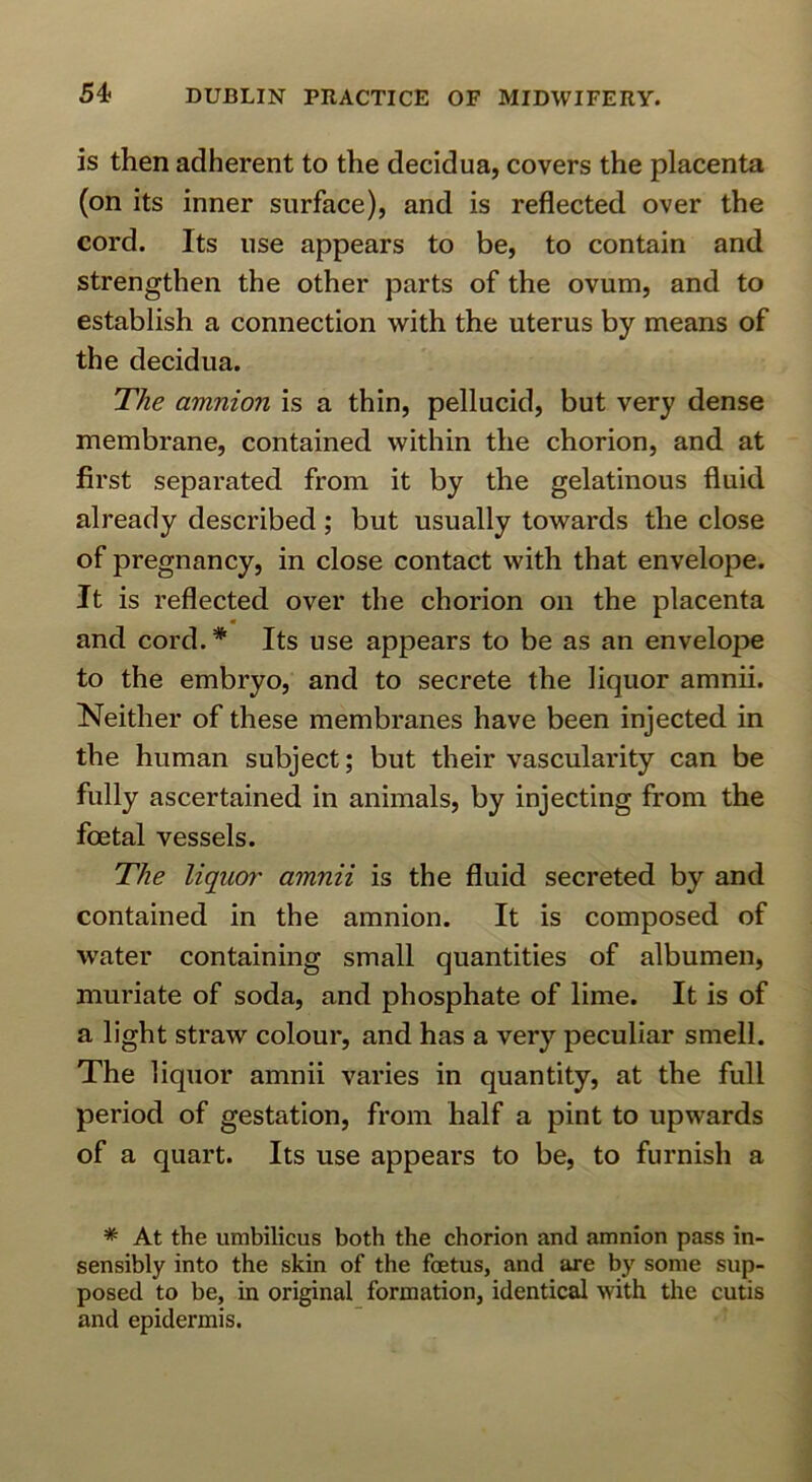 is then adherent to the decidua, covers the placenta (on its inner surface), and is reflected over the cord. Its use appears to be, to contain and strengthen the other parts of the ovum, and to establish a connection with the uterus by means of the decidua. The amnion is a thin, pellucid, but very dense membrane, contained within the chorion, and at first separated from it by the gelatinous fluid already described; but usually towards the close of pregnancy, in close contact with that envelope. It is reflected over the chorion on the placenta m and cord.* Its use appears to be as an envelope to the embryo, and to secrete the liquor amnii. Neither of these membranes have been injected in the human subject; but their vascularity can be fully ascertained in animals, by injecting from the foetal vessels. The liquor amnii is the fluid secreted by and contained in the amnion. It is composed of water containing small quantities of albumen, muriate of soda, and phosphate of lime. It is of a light straw colour, and has a very peculiar smell. The liquor amnii varies in quantity, at the full period of gestation, from half a pint to upwards of a quart. Its use appears to be, to furnish a * At the umbilicus both the chorion and amnion pass in- sensibly into the skin of the foetus, and are by some sup- posed to be, in original formation, identical with the cutis and epidermis.