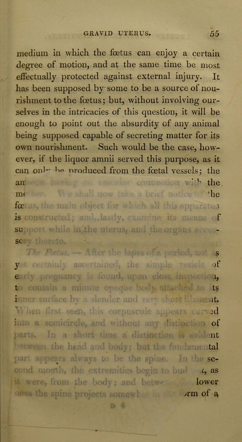 medium in which the fcetus can enjoy a certain degree of motion, and at the same time be most effectually protected against external injury. It has been supposed by some to be a source of nou- rishment to the foetus; but, without involving our- selves in the intricacies of this question, it will be enough to point out the absurdity of any animal being supposed capable of secreting matter for its owm nourishment. Such would be the case, how- ever, if the liquor amnii served this purpose, as it can onb' nroduced from the foetal vessels; the air ‘ ^ the m< “^he foe . is r f su V. • sc y e t U--- f ■ iv: '^' •' >/i 7-/^!l;;, rOf *]ie ao'! l ' . r-r -S )f h ts it. • id of ;nt tal se- c, as lower >rm of a
