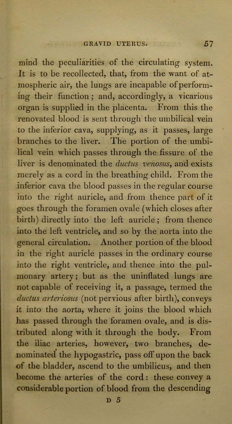 mind the peculiarities of the circulating system. It is to be recollected, that, from the want of at- mospheric air, the lungs are incapable of perform- ing their function ; and, accordingly, a vicarious organ is supplied in the placenta. From this the renovated blood is sent through the umbilical vein to the inferior cava, supplying, as it passes, large branches to the liver. The portion of the umbi- lical vein which passes through the fissure of the liver is denominated the ductus venosus, and exists merely as a cord in the breathing child. From the inferior cava the blood passes in the regular course into the right auricle, and from thence part of it goes through the foramen ovale (which closes after birth) directly into the left auricle; from thence into the left ventricle, and so by the aorta into the general circulation. Another portion of the blood in the right auricle passes in the ordinary course into the right ventricle, and thence into the pul- monary artery; but as the uninflated lungs are not capable of receiving it, a passage, termed the ductus m'tet'iosus (not pervious after birth), conveys it into the aorta, where it joins the blood which has passed through the foramen ovale, and is dis- tributed along with it through the body. From the iliac arteries, however, two branches, de- nominated the hypogastric, pass off upon the back of the bladder, ascend to the umbilicus, and then become the arteries of the cord: these convey a considerable portion of blood from the descending