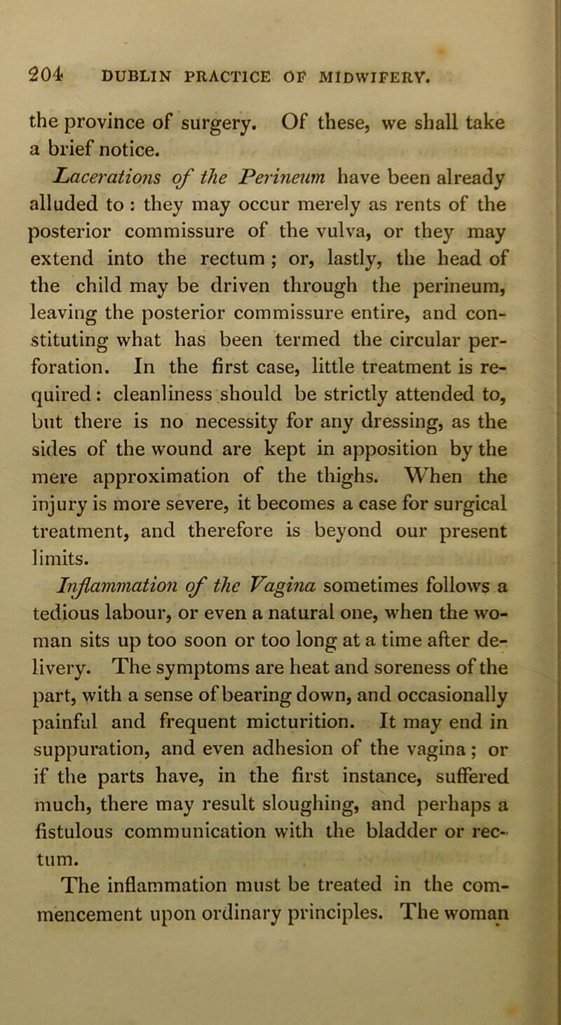 the province of surgery. Of these, we shall take a brief notice. Lacerations of the Perineum have been already alluded to : they may occur merely as rents of the posterior commissure of the vulva, or they may extend into the rectum ; or, lastly, the head of the child may be driven through the perineum, leaving the posterior commissure entire, and con- stituting what has been termed the circular per- foration. In the first case, little treatment is re- quired : cleanliness should be strictly attended to, but there is no necessity for any dressing, as the sides of the wound are kept in apposition by the mere approximation of the thighs. When the injury is more severe, it becomes a case for surgical treatment, and therefore is beyond our present limits. Infammation of the Vagina sometimes follows a tedious labour, or even a natural one, when the wo- man sits up too soon or too long at a time after de- livery. The symptoms are heat and soreness of the part, with a sense of bearing down, and occasionally painful and frequent micturition. It may end in suppuration, and even adhesion of the vagina; or if the parts have, in the first instance, suffered much, there may result sloughing, and perhaps a fistulous communication with the bladder or rec- tum. The inflammation must be treated in the com- mencement upon ordinary principles. The woman